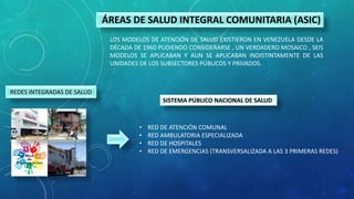 ÁREAS DE SALUD INTEGRAL COMUNITARIA (ASIC)
LOS MODELOS DE ATENCIÓN DE SALUD EXISTIERON EN VENEZUELA DESDE LA
DÉCADA DE 1960 PUDIENDO CONSIDERARSE , UN VERDADERO MOSAICO , SEIS
MODELOS SE APLICABAN Y AUN SE APLICABAN INDISTINTAMENTE DE LAS
UNIDADES DE LOS SUBSECTORES PÚBLICOS Y PRIVADOS.
SISTEMA PÚBLICO NACIONAL DE SALUD
• RED DE ATENCIÓN COMUNAL
• RED AMBULATORIA ESPECIALIZADA
• RED DE HOSPITALES
• RED DE EMERGENCIAS (TRANSVERSALIZADA A LAS 3 PRIMERAS REDES)
REDES INTEGRADAS DE SALUD
 