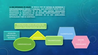 LA RED INTEGRADA DE SALUD: SE REGULA POR UN SISTEMA DE REFERENCIA Y
CONTRARREFERENCIA MEDICA Y COMUNAL, QUE CONTEMPLA SEGÚN SEA LAS
NECESIDADES Y COMPLIJIDAD DE LA RED, UNA CENTRAL REGULADORA
PERMITIENDO EL DESARROLLO DE UN SISTEMA SEMIAUTOMATIZADO PARA
REFERENCIA DE ESPECIALIDADES UBICADAS EN LA RED AMBULATORIA
ESPECIALIZADA Y RED DE HOSPITALES.
PRINCIPALES LÍNEAS DE ATECIÓN DEL
SISTEMA PÚBLICO NACIONAL DE SALUD
ATENCIÓN
OBSTÉTRICA Y
NEONATAL ONCOLOGÍA
CARDIOVASCULAR
CAUMATOLOGÍA
TRAUMATOLOGÍA DIALISIS
Y
TRANSPLANTE
 