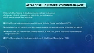 ÁREAS DE SALUD INTEGRAL COMUNITARIA (ASIC)
El Sistema Público Nacional de Salud estará conformado por instancias de
salud que permitirán la articulación de los distintos niveles de gestión:
central, regional, estadal, local y comunal:
 El Nivel Central, está representado por el Ministerio del Poder Popular para la Salud.( MPPS)
 El Nivel Regional, por las Direcciones Regionales Estratégicas de Desarrollo Integral en Salud (REDIS-SALUD)
 El Nivel Estadal, por las Direcciones Estadales de Salud }El Nivel Local, por Las Direcciones Locales de Redes
Integradas de Salud
 El Nivel Comunal, por las Coordinaciones de Áreas de Salud Integral Comunitarias ( ASIC).
 