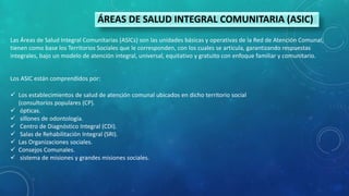 ÁREAS DE SALUD INTEGRAL COMUNITARIA (ASIC)
Las Áreas de Salud Integral Comunitarias (ASICs) son las unidades básicas y operativas de la Red de Atención Comunal,
tienen como base los Territorios Sociales que le corresponden, con los cuales se articula, garantizando respuestas
integrales, bajo un modelo de atención integral, universal, equitativo y gratuito con enfoque familiar y comunitario.
Los ASIC están comprendidos por:
 Los establecimientos de salud de atención comunal ubicados en dicho territorio social
(consultorios populares (CP).
 ópticas.
 sillones de odontología.
 Centro de Diagnóstico Integral (CDI).
 Salas de Rehabilitación Integral (SRI).
 Las Organizaciones sociales.
 Consejos Comunales.
 sistema de misiones y grandes misiones sociales.
 