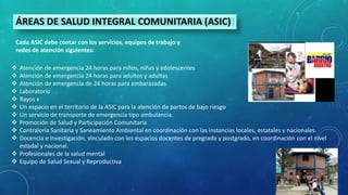  Atención de emergencia 24 horas para niños, niñas y adolescentes
 Atención de emergencia 24 horas para adultos y adultas
 Atención de emergencia de 24 horas para embarazadas
 Laboratorio
 Rayos x
 Un espacio en el territorio de la ASIC para la atención de partos de bajo riesgo
 Un servicio de transporte de emergencia tipo ambulancia.
 Promoción de Salud y Participación Comunitaria
 Contraloría Sanitaria y Saneamiento Ambiental en coordinación con las instancias locales, estatales y nacionales.
 Docencia e investigación, vinculado con los espacios docentes de pregrado y postgrado, en coordinación con el nivel
estadal y nacional.
 Profesionales de la salud mental
 Equipo de Salud Sexual y Reproductiva
ÁREAS DE SALUD INTEGRAL COMUNITARIA (ASIC)
Cada ASIC debe contar con los servicios, equipos de trabajo y
redes de atención siguientes:
 