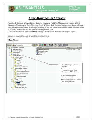 Case Management SystemSeamlessly Integrate all your Firm’s Business Functions; Full Case Management, Images, Video,Document Management, Form Merging, Check Writing, Bank Account Management, General Ledger;Payroll Modules and more. Enabling Law Firms to use one all inclusive system for all the firms needswhich then maximizes efficiency and reduces operation cost.Auto links to Outlook e-mail and MS Exchange. Full Secured Remote Web Access Ability.System is expandable to all areas of Case Management.Main Menu                                                                     • Check Writing / Accounts                                                                       Payable                                                                     •                                                                       Argentto Systems’ Case                                                                       Management Menu Selector.                                                                     • One Complete System.                                                                     • Full User Security for Limited                                                                      and Secured Access.© Copyright Argentto Systems, Inc. All Rights Reserved 2010                                1 of 10 