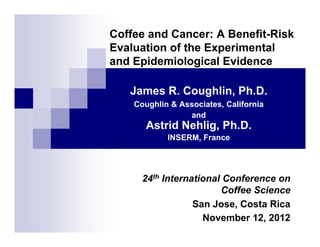 Coffee and Cancer: A Benefit-Risk
Evaluation of the Experimental
and Epidemiological Evidence
James R. Coughlin, Ph.D.
Coughlin & Associates, California
and

Astrid Nehlig, Ph.D.
INSERM, France

24th International Conference on
Coffee Science
San Jose, Costa Rica
November 12, 2012

 
