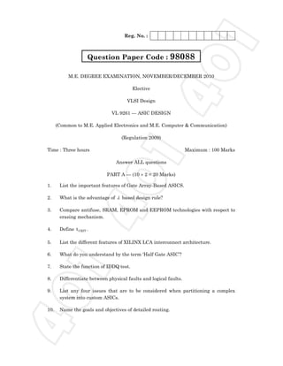 Reg. No. :
M.E. DEGREE EXAMINATION, NOVEMBER/DECEMBER 2010
Elective
VLSI Design
VL 9261 — ASIC DESIGN
(Common to M.E. Applied Electronics and M.E. Computer & Communication)
(Regulation 2009)
Time : Three hours Maximum : 100 Marks
Answer ALL questions
PART A — (10 × 2 = 20 Marks)
1. List the important features of Gate Array-Based ASICS.
2. What is the advantage of λ based design rule?
3. Compare antifuse, SRAM, EPROM and EEPROM technologies with respect to
erasing mechanism.
4. Define CRITt .
5. List the different features of XILINX LCA interconnect architecture.
6. What do you understand by the term ‘Half Gate ASIC’?
7. State the function of IDDQ test.
8. Differentiate between physical faults and logical faults.
9. List any four issues that are to be considered when partitioning a complex
system into custom ASICs.
10. Name the goals and objectives of detailed routing.
Question Paper Code : 980884
0
1
4
0
1
4
0
1
 