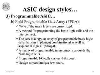 ASIC design styles…
3) Programmable ASIC…
b) Field Programmable Gate Array (FPGA):
None of the mask layers are customized.
A method for programming the basic logic cells and the
interconnect.
The core is a regular array of programmable basic logic
cells that can implement combinational as well as
sequential logic (flip-flops).
A matrix of programmable interconnect surrounds the
basic logic cells.
Programmable I/O cells surround the core.
Design turnaround is a few hours.
12/16/2019 ASIC Design 30
 