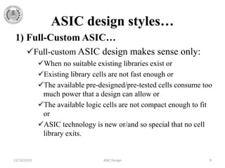 ASIC design styles…
1) Full-Custom ASIC…
Full-custom ASIC design makes sense only:
When no suitable existing libraries exist or
Existing library cells are not fast enough or
The available pre-designed/pre-tested cells consume too
much power that a design can allow or
The available logic cells are not compact enough to fit
or
ASIC technology is new or/and so special that no cell
library exits.
12/16/2019 ASIC Design 9
 