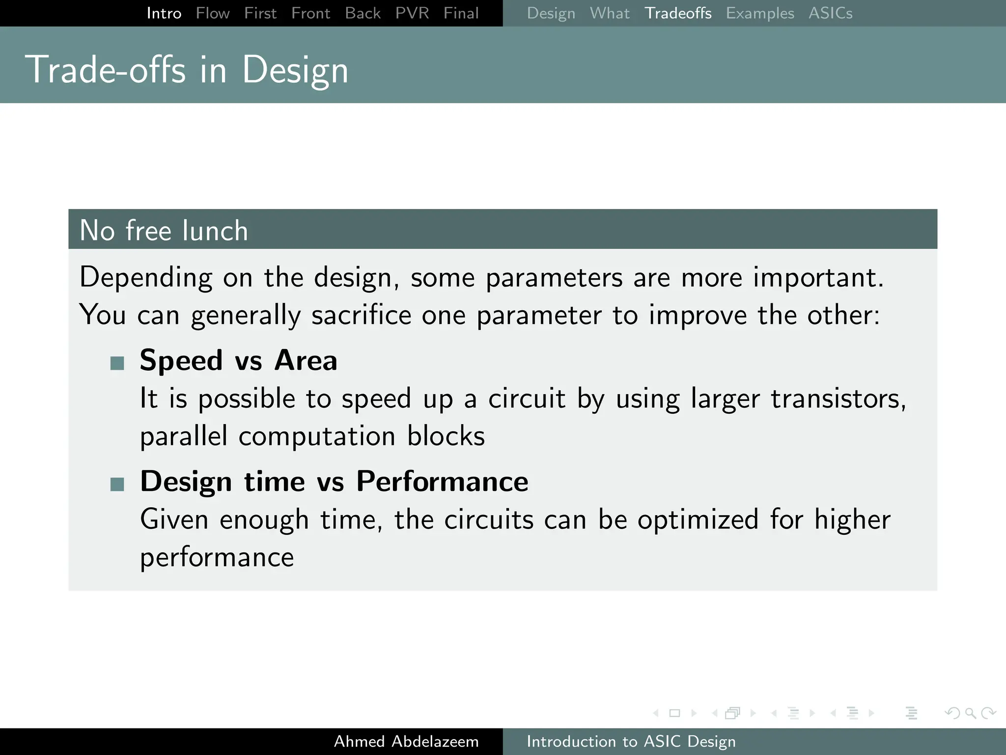 Intro Flow First Front Back PVR Final Design What Tradeoffs Examples ASICs
Trade-offs in Design
No free lunch
Depending on the design, some parameters are more important.
You can generally sacrifice one parameter to improve the other:
Speed vs Area
It is possible to speed up a circuit by using larger transistors,
parallel computation blocks
Design time vs Performance
Given enough time, the circuits can be optimized for higher
performance
Ahmed Abdelazeem Introduction to ASIC Design
 