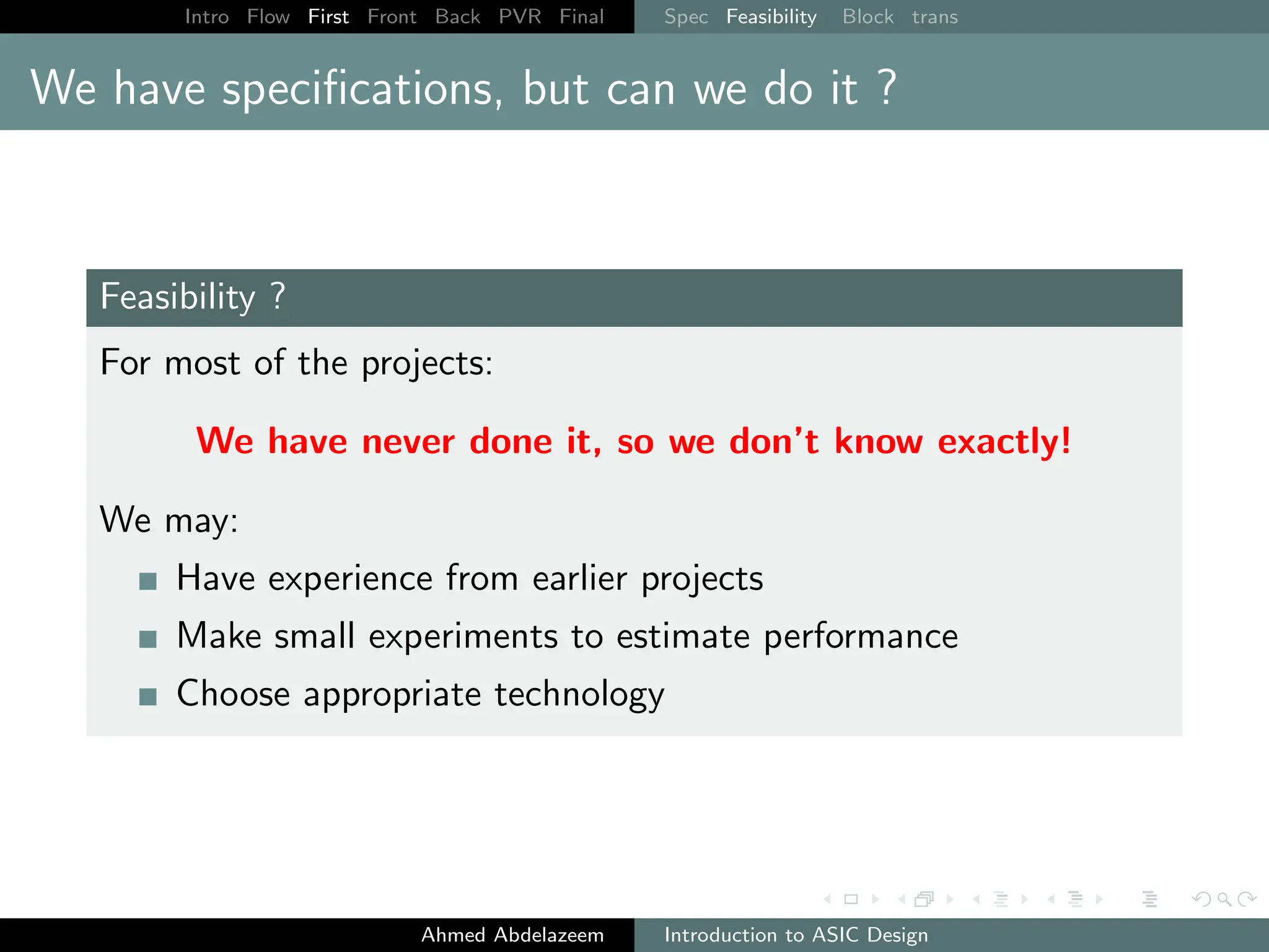 Intro Flow First Front Back PVR Final Spec Feasibility Block trans
We have specifications, but can we do it ?
Feasibility ?
For most of the projects:
We have never done it, so we don’t know exactly!
We may:
Have experience from earlier projects
Make small experiments to estimate performance
Choose appropriate technology
Ahmed Abdelazeem Introduction to ASIC Design
 