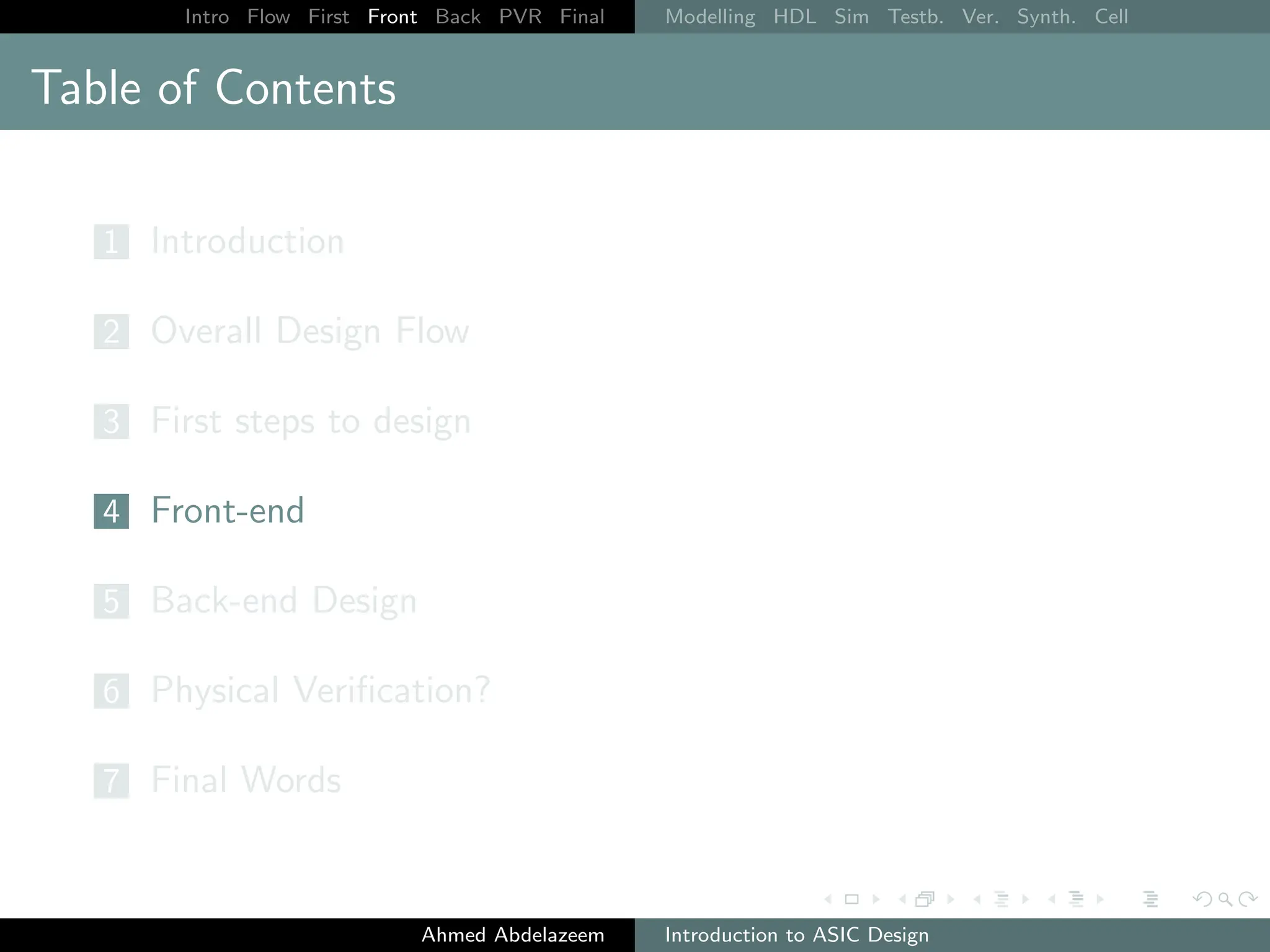 Intro Flow First Front Back PVR Final Modelling HDL Sim Testb. Ver. Synth. Cell
Table of Contents
1 Introduction
2 Overall Design Flow
3 First steps to design
4 Front-end
5 Back-end Design
6 Physical Verification?
7 Final Words
Ahmed Abdelazeem Introduction to ASIC Design
 
