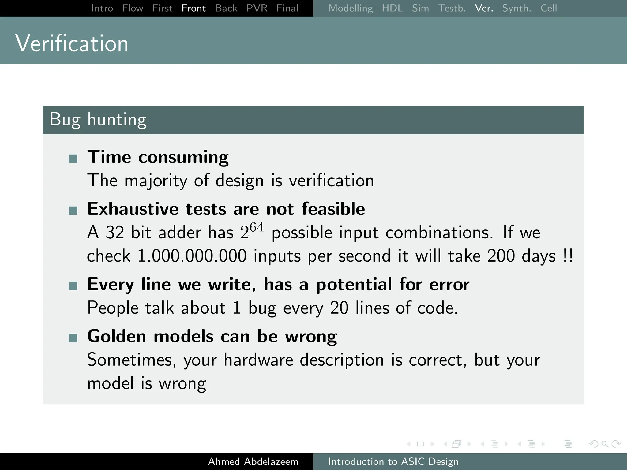 Intro Flow First Front Back PVR Final Modelling HDL Sim Testb. Ver. Synth. Cell
Verification
Bug hunting
Time consuming
The majority of design is verification
Exhaustive tests are not feasible
A 32 bit adder has 264 possible input combinations. If we
check 1.000.000.000 inputs per second it will take 200 days !!
Every line we write, has a potential for error
People talk about 1 bug every 20 lines of code.
Golden models can be wrong
Sometimes, your hardware description is correct, but your
model is wrong
Ahmed Abdelazeem Introduction to ASIC Design
 