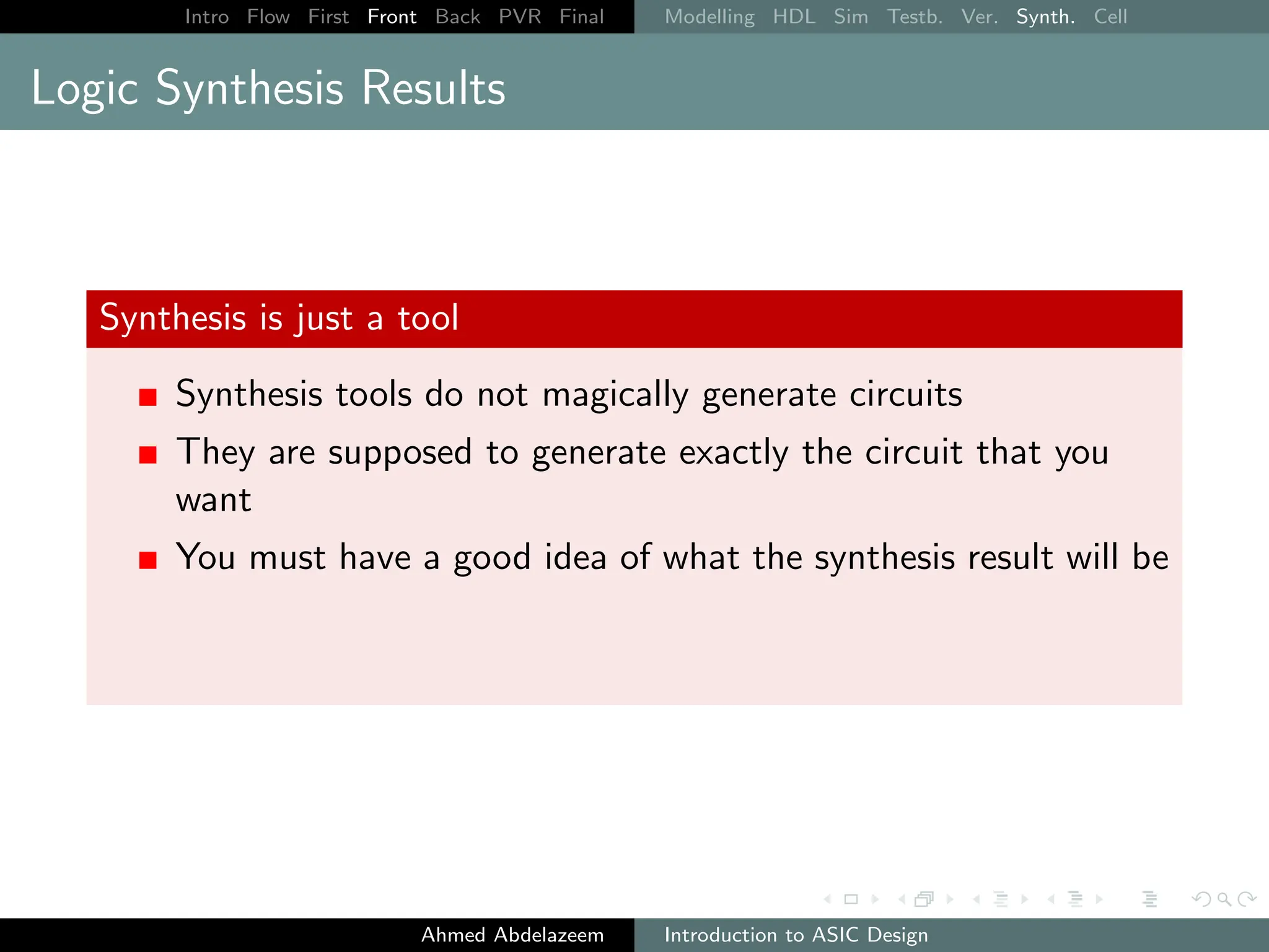 Intro Flow First Front Back PVR Final Modelling HDL Sim Testb. Ver. Synth. Cell
Logic Synthesis Results
Synthesis is just a tool
Synthesis tools do not magically generate circuits
They are supposed to generate exactly the circuit that you
want
You must have a good idea of what the synthesis result will be
Ahmed Abdelazeem Introduction to ASIC Design
 