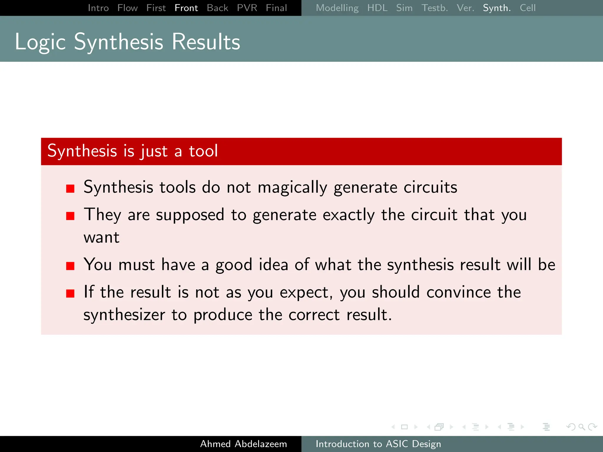 Intro Flow First Front Back PVR Final Modelling HDL Sim Testb. Ver. Synth. Cell
Logic Synthesis Results
Synthesis is just a tool
Synthesis tools do not magically generate circuits
They are supposed to generate exactly the circuit that you
want
You must have a good idea of what the synthesis result will be
If the result is not as you expect, you should convince the
synthesizer to produce the correct result.
Ahmed Abdelazeem Introduction to ASIC Design
 