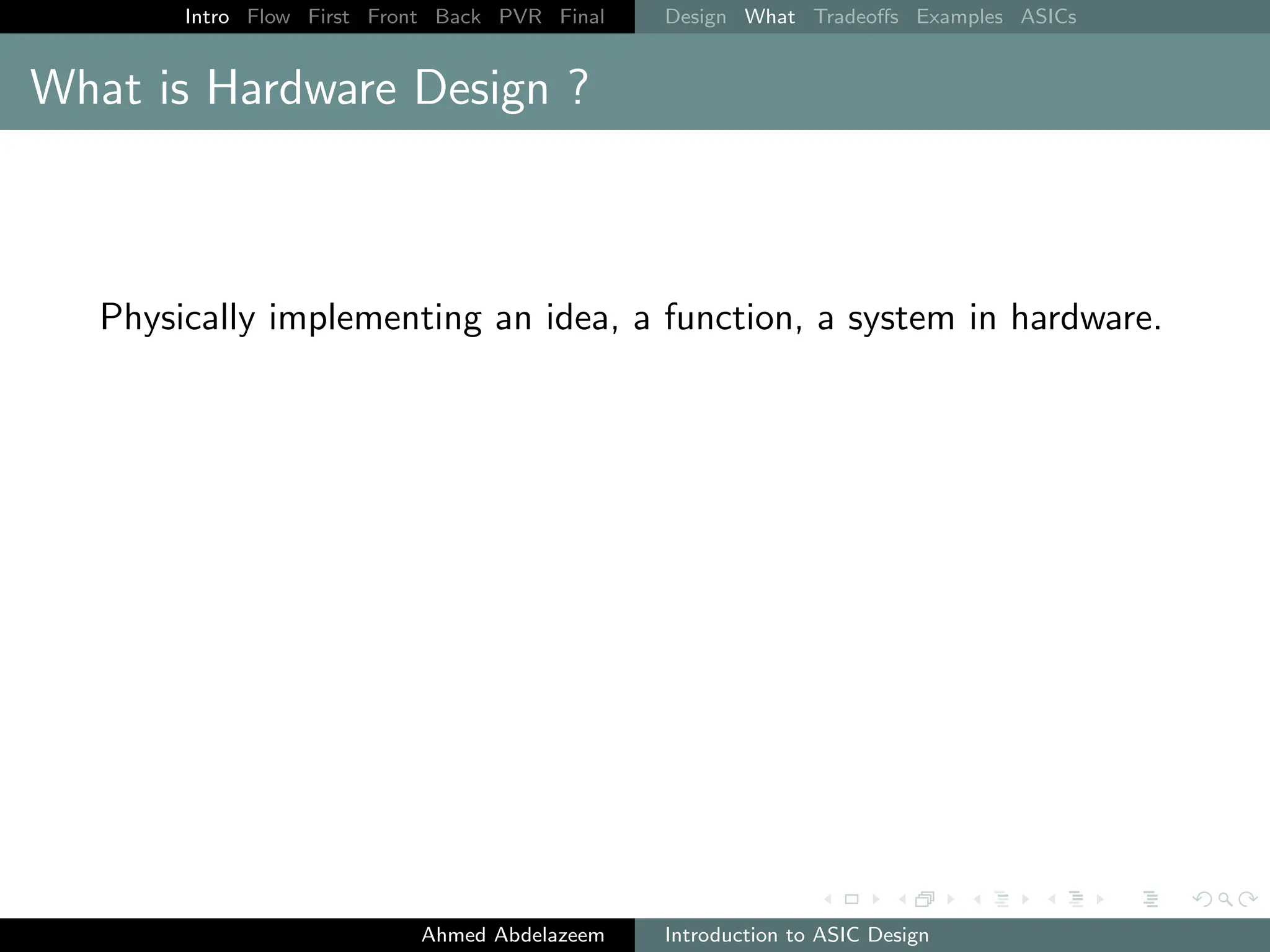 Intro Flow First Front Back PVR Final Design What Tradeoffs Examples ASICs
What is Hardware Design ?
Physically implementing an idea, a function, a system in hardware.
Ahmed Abdelazeem Introduction to ASIC Design
 