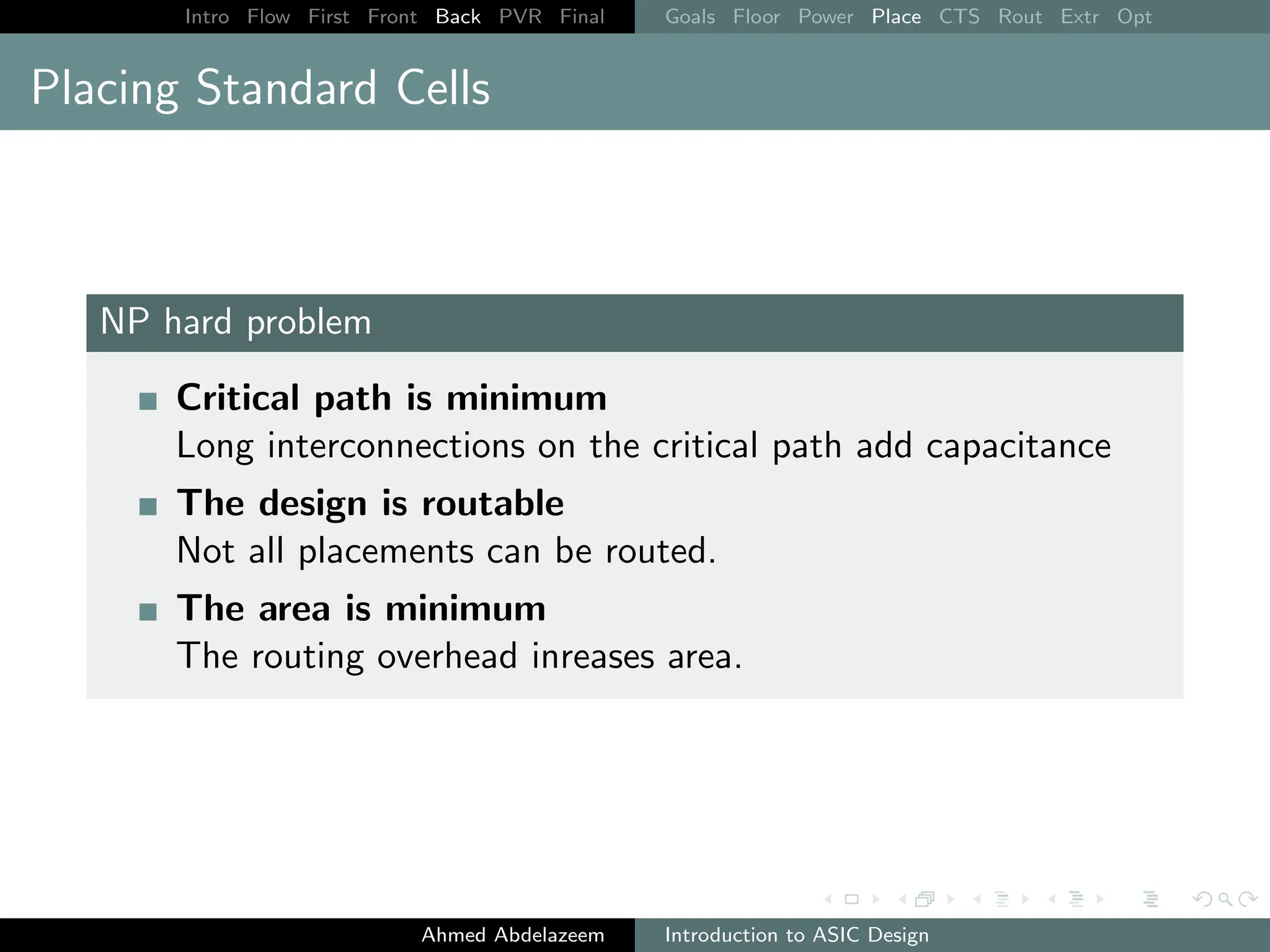 Intro Flow First Front Back PVR Final Goals Floor Power Place CTS Rout Extr Opt
Placing Standard Cells
NP hard problem
Critical path is minimum
Long interconnections on the critical path add capacitance
The design is routable
Not all placements can be routed.
The area is minimum
The routing overhead inreases area.
Ahmed Abdelazeem Introduction to ASIC Design
 