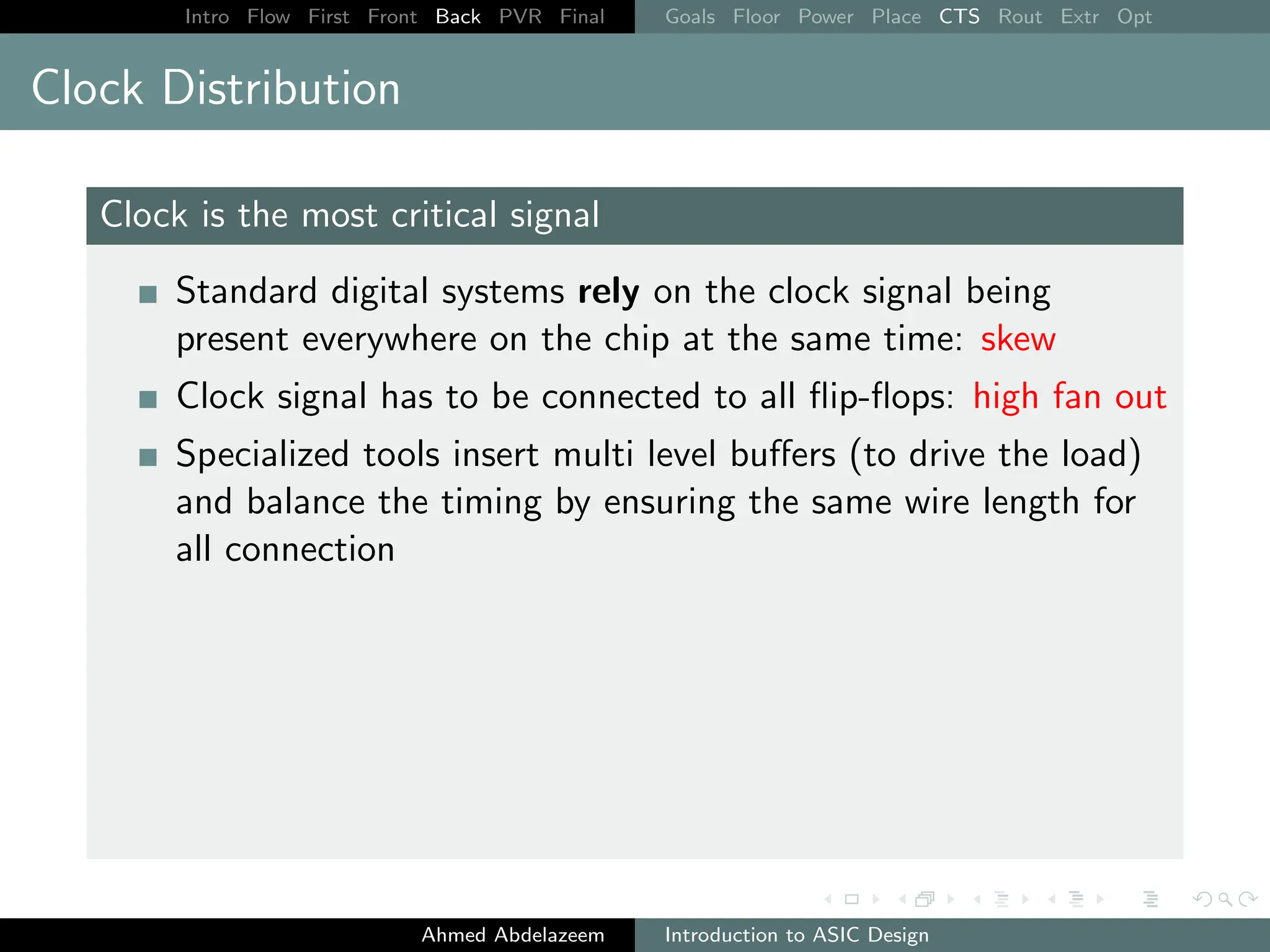 Intro Flow First Front Back PVR Final Goals Floor Power Place CTS Rout Extr Opt
Clock Distribution
Clock is the most critical signal
Standard digital systems rely on the clock signal being
present everywhere on the chip at the same time: skew
Clock signal has to be connected to all flip-flops: high fan out
Specialized tools insert multi level buffers (to drive the load)
and balance the timing by ensuring the same wire length for
all connection
Ahmed Abdelazeem Introduction to ASIC Design
 