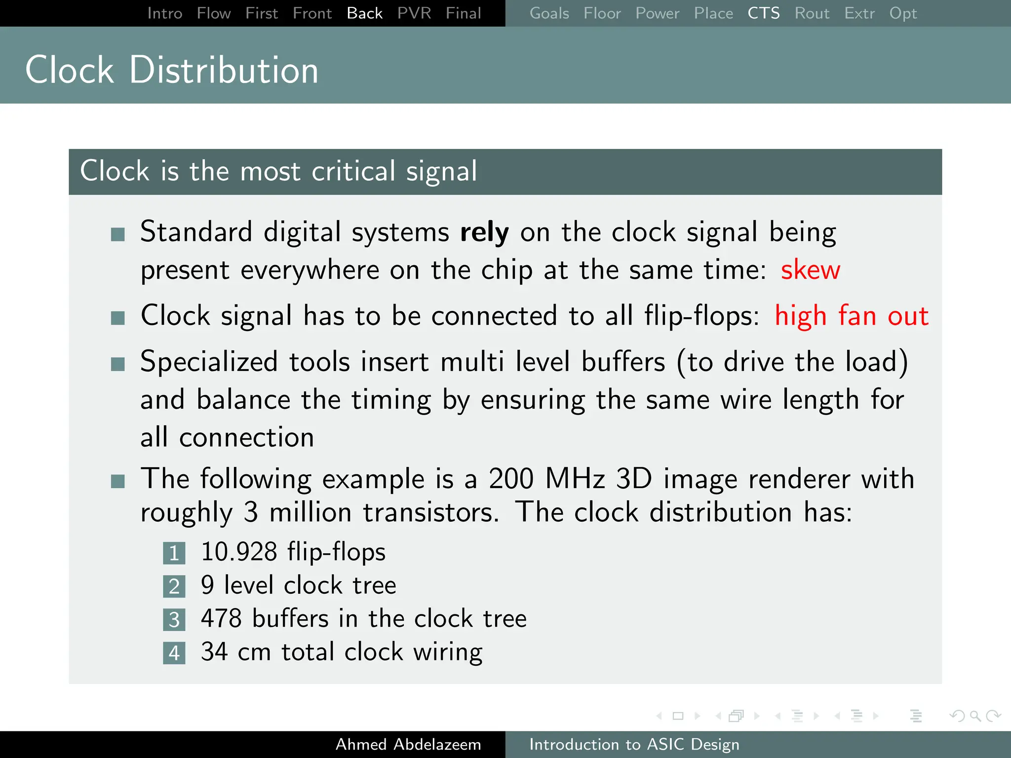 Intro Flow First Front Back PVR Final Goals Floor Power Place CTS Rout Extr Opt
Clock Distribution
Clock is the most critical signal
Standard digital systems rely on the clock signal being
present everywhere on the chip at the same time: skew
Clock signal has to be connected to all flip-flops: high fan out
Specialized tools insert multi level buffers (to drive the load)
and balance the timing by ensuring the same wire length for
all connection
The following example is a 200 MHz 3D image renderer with
roughly 3 million transistors. The clock distribution has:
1 10.928 flip-flops
2 9 level clock tree
3 478 buffers in the clock tree
4 34 cm total clock wiring
Ahmed Abdelazeem Introduction to ASIC Design
 