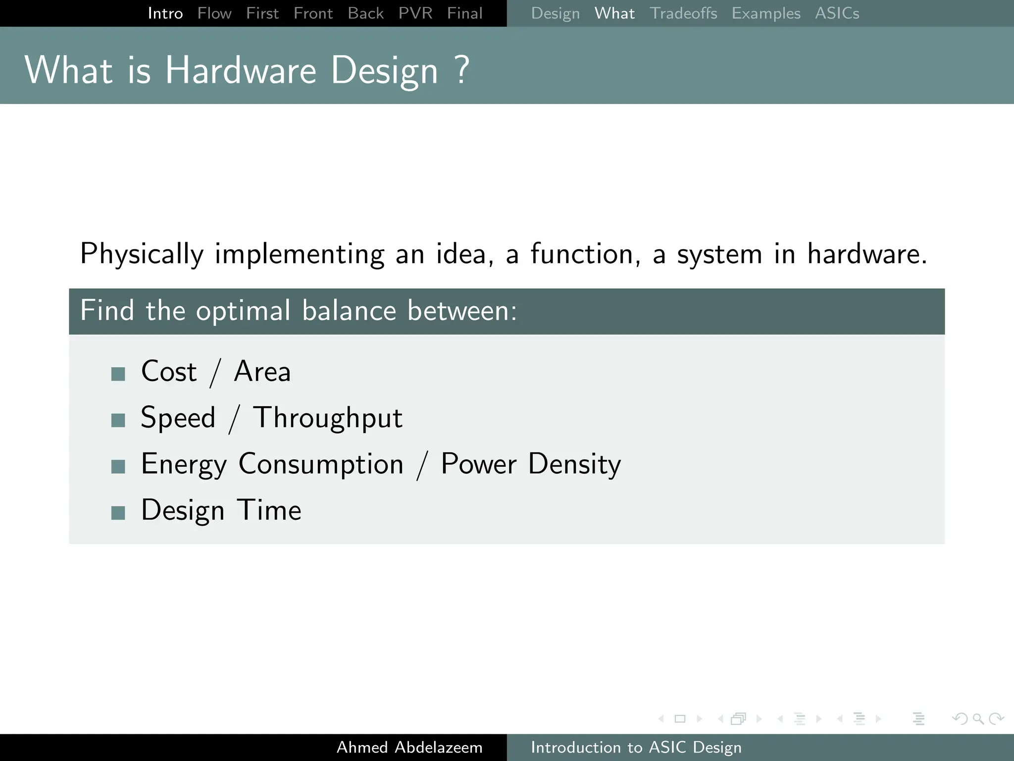 Intro Flow First Front Back PVR Final Design What Tradeoffs Examples ASICs
What is Hardware Design ?
Physically implementing an idea, a function, a system in hardware.
Find the optimal balance between:
Cost / Area
Speed / Throughput
Energy Consumption / Power Density
Design Time
Ahmed Abdelazeem Introduction to ASIC Design
 