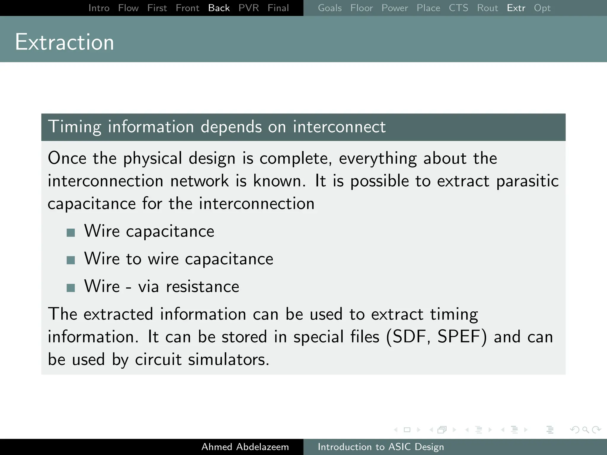 Intro Flow First Front Back PVR Final Goals Floor Power Place CTS Rout Extr Opt
Extraction
Timing information depends on interconnect
Once the physical design is complete, everything about the
interconnection network is known. It is possible to extract parasitic
capacitance for the interconnection
Wire capacitance
Wire to wire capacitance
Wire - via resistance
The extracted information can be used to extract timing
information. It can be stored in special files (SDF, SPEF) and can
be used by circuit simulators.
Ahmed Abdelazeem Introduction to ASIC Design
 