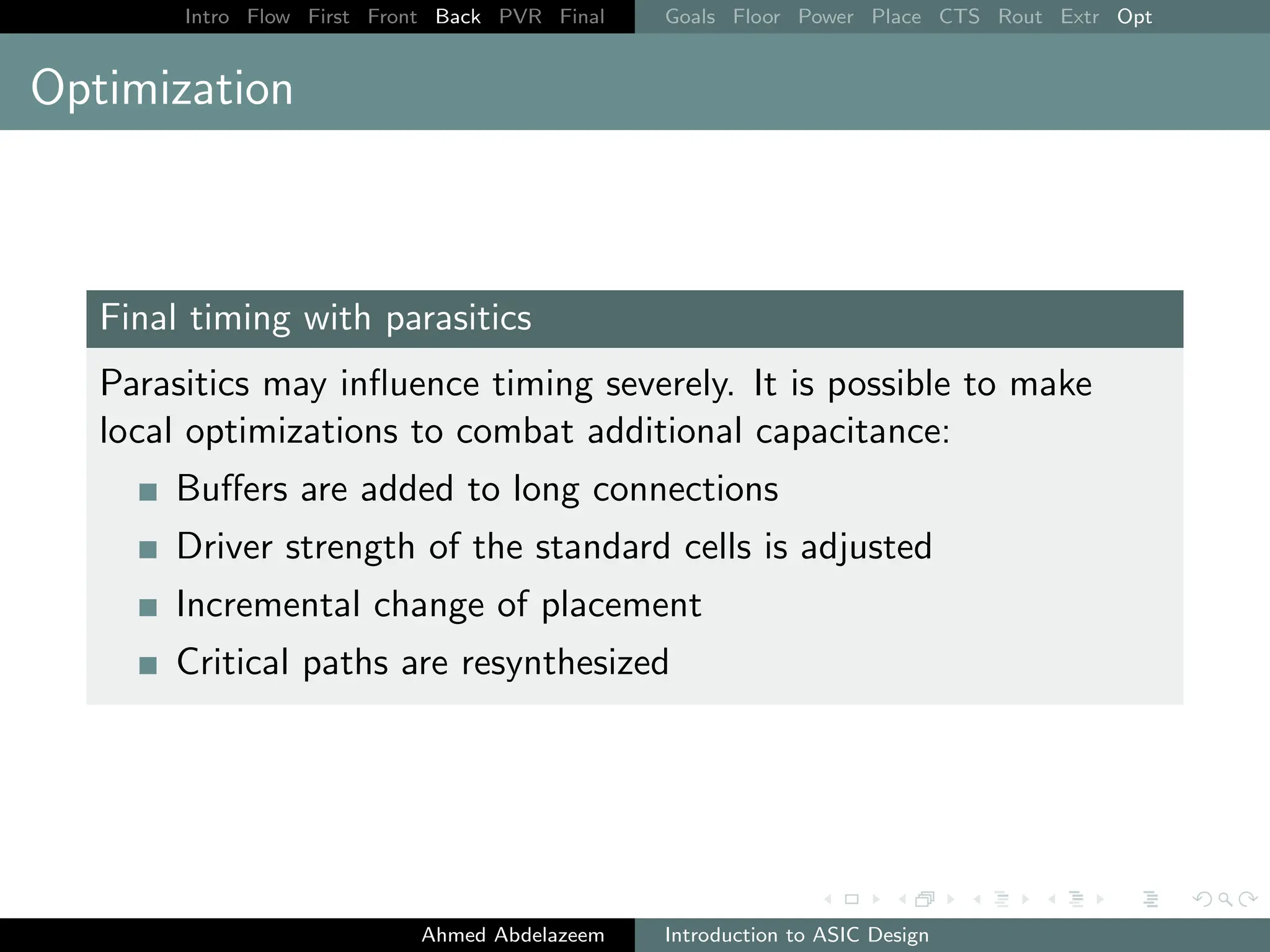 Intro Flow First Front Back PVR Final Goals Floor Power Place CTS Rout Extr Opt
Optimization
Final timing with parasitics
Parasitics may influence timing severely. It is possible to make
local optimizations to combat additional capacitance:
Buffers are added to long connections
Driver strength of the standard cells is adjusted
Incremental change of placement
Critical paths are resynthesized
Ahmed Abdelazeem Introduction to ASIC Design
 