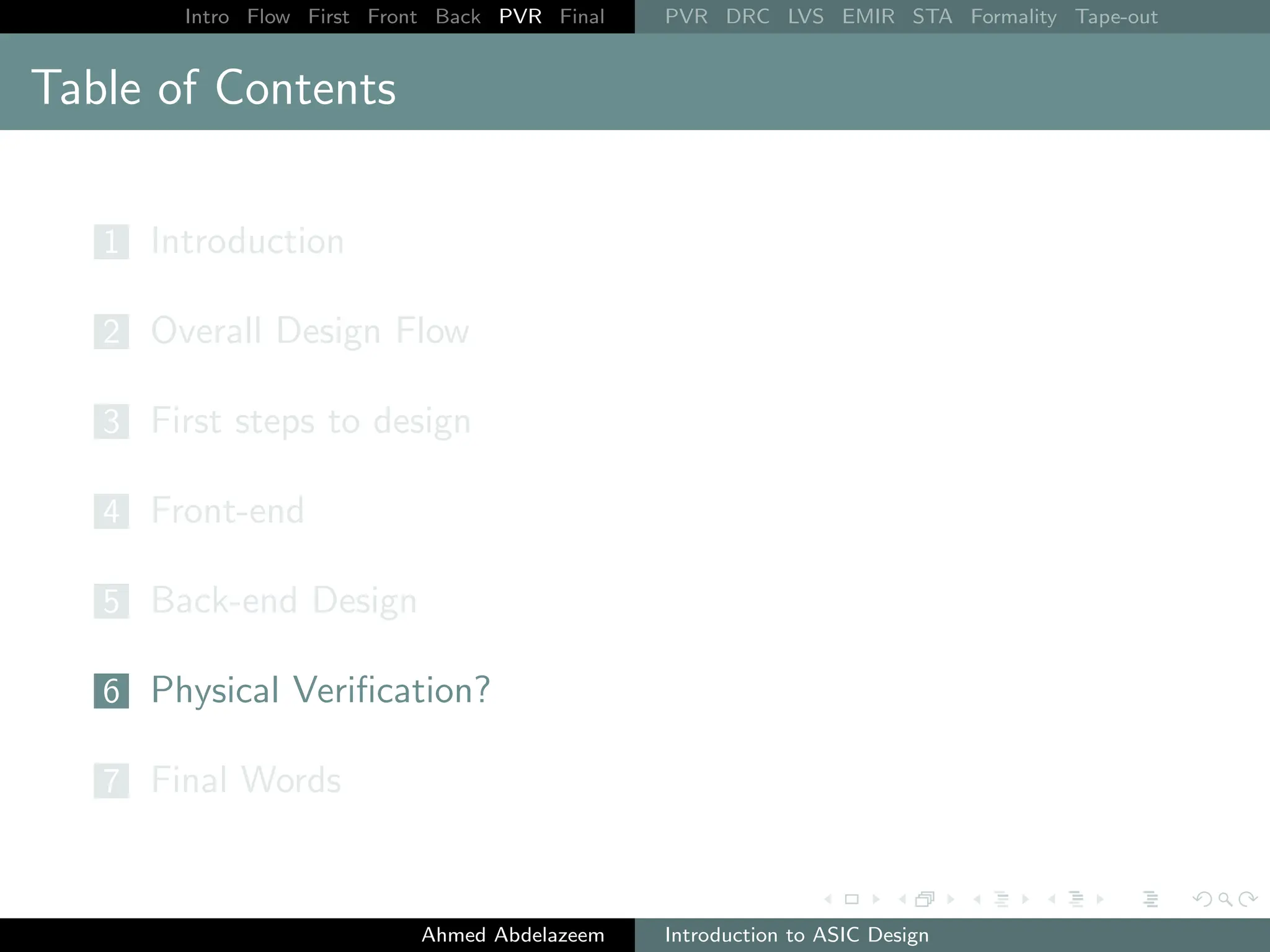 Intro Flow First Front Back PVR Final PVR DRC LVS EMIR STA Formality Tape-out
Table of Contents
1 Introduction
2 Overall Design Flow
3 First steps to design
4 Front-end
5 Back-end Design
6 Physical Verification?
7 Final Words
Ahmed Abdelazeem Introduction to ASIC Design
 