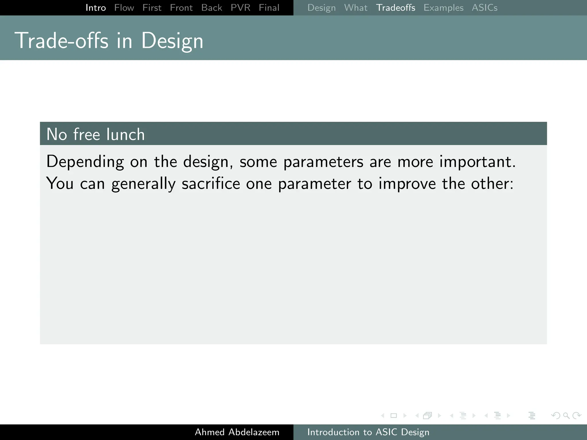 Intro Flow First Front Back PVR Final Design What Tradeoffs Examples ASICs
Trade-offs in Design
No free lunch
Depending on the design, some parameters are more important.
You can generally sacrifice one parameter to improve the other:
Ahmed Abdelazeem Introduction to ASIC Design
 