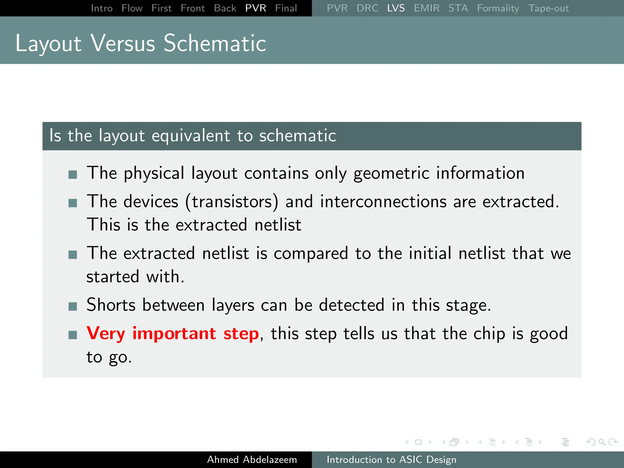 Intro Flow First Front Back PVR Final PVR DRC LVS EMIR STA Formality Tape-out
Layout Versus Schematic
Is the layout equivalent to schematic
The physical layout contains only geometric information
The devices (transistors) and interconnections are extracted.
This is the extracted netlist
The extracted netlist is compared to the initial netlist that we
started with.
Shorts between layers can be detected in this stage.
Very important step, this step tells us that the chip is good
to go.
Ahmed Abdelazeem Introduction to ASIC Design
 
