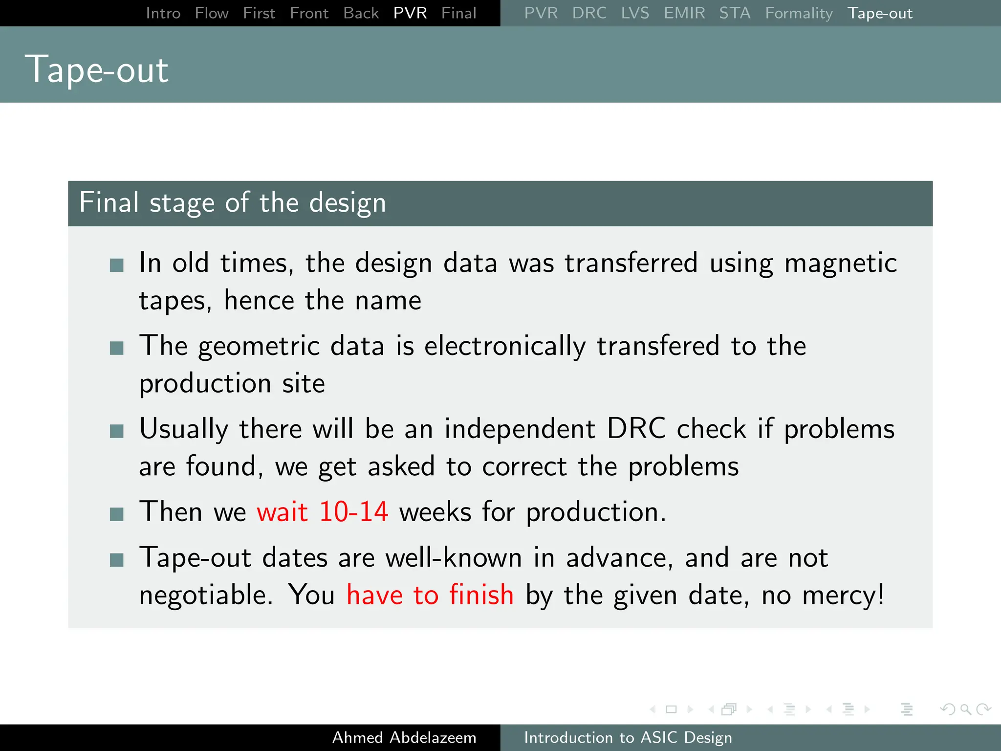 Intro Flow First Front Back PVR Final PVR DRC LVS EMIR STA Formality Tape-out
Tape-out
Final stage of the design
In old times, the design data was transferred using magnetic
tapes, hence the name
The geometric data is electronically transfered to the
production site
Usually there will be an independent DRC check if problems
are found, we get asked to correct the problems
Then we wait 10-14 weeks for production.
Tape-out dates are well-known in advance, and are not
negotiable. You have to finish by the given date, no mercy!
Ahmed Abdelazeem Introduction to ASIC Design
 
