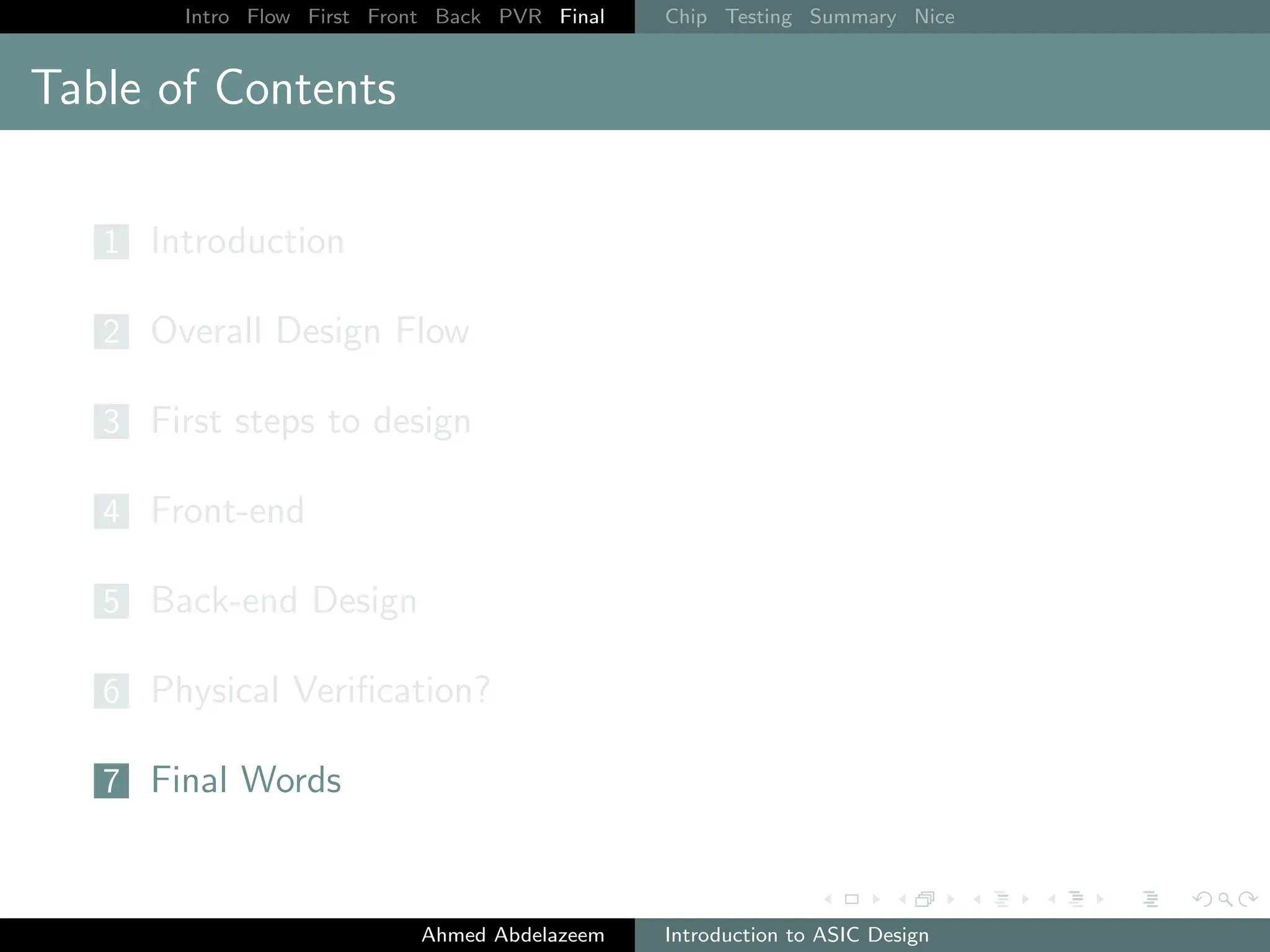 Intro Flow First Front Back PVR Final Chip Testing Summary Nice
Table of Contents
1 Introduction
2 Overall Design Flow
3 First steps to design
4 Front-end
5 Back-end Design
6 Physical Verification?
7 Final Words
Ahmed Abdelazeem Introduction to ASIC Design
 