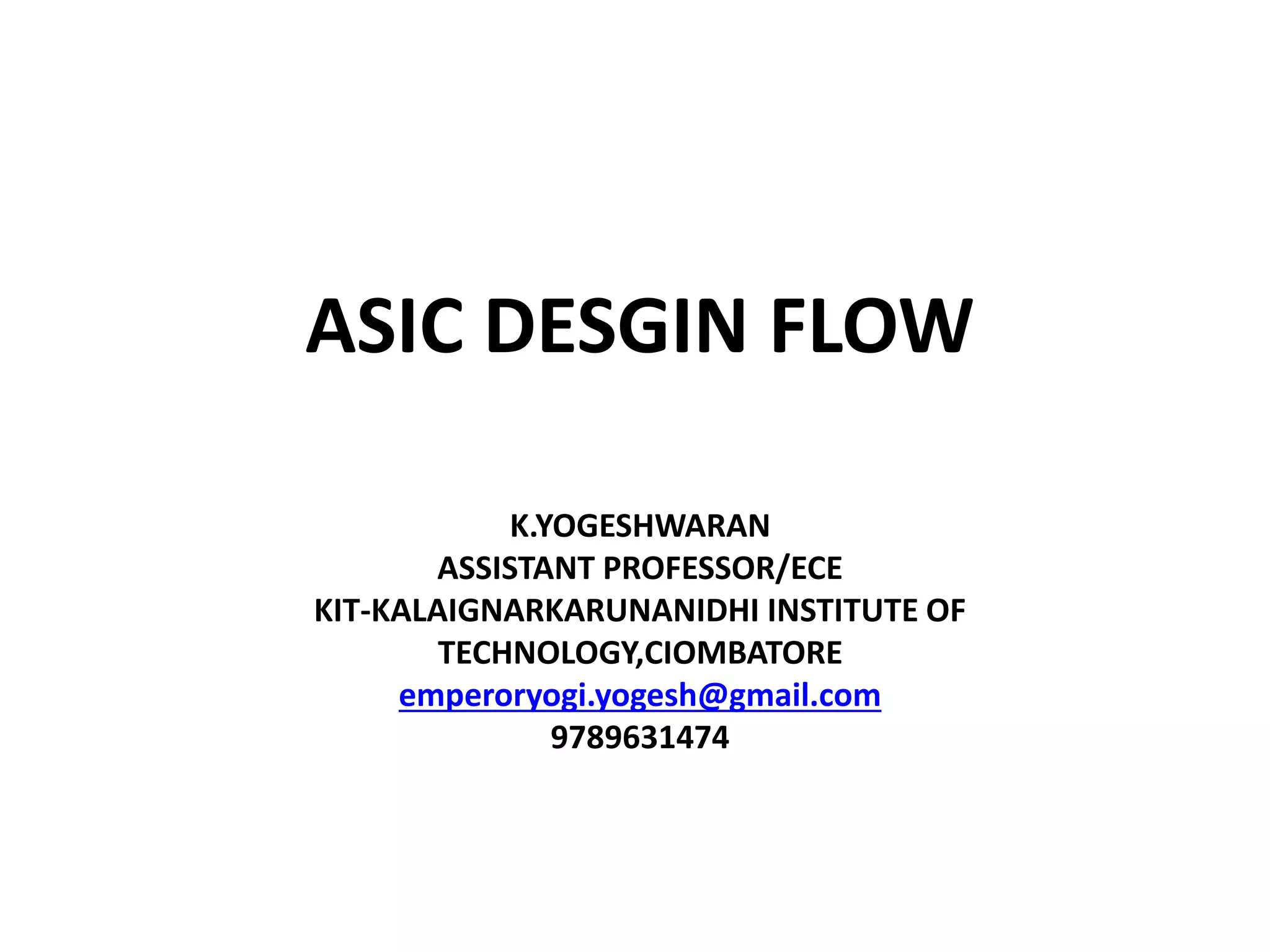 K.YOGESHWARAN
ASSISTANT PROFESSOR/ECE
KIT-KALAIGNARKARUNANIDHI INSTITUTE OF
TECHNOLOGY,CIOMBATORE
emperoryogi.yogesh@gmail.com
9789631474
ASIC DESGIN FLOW
 
