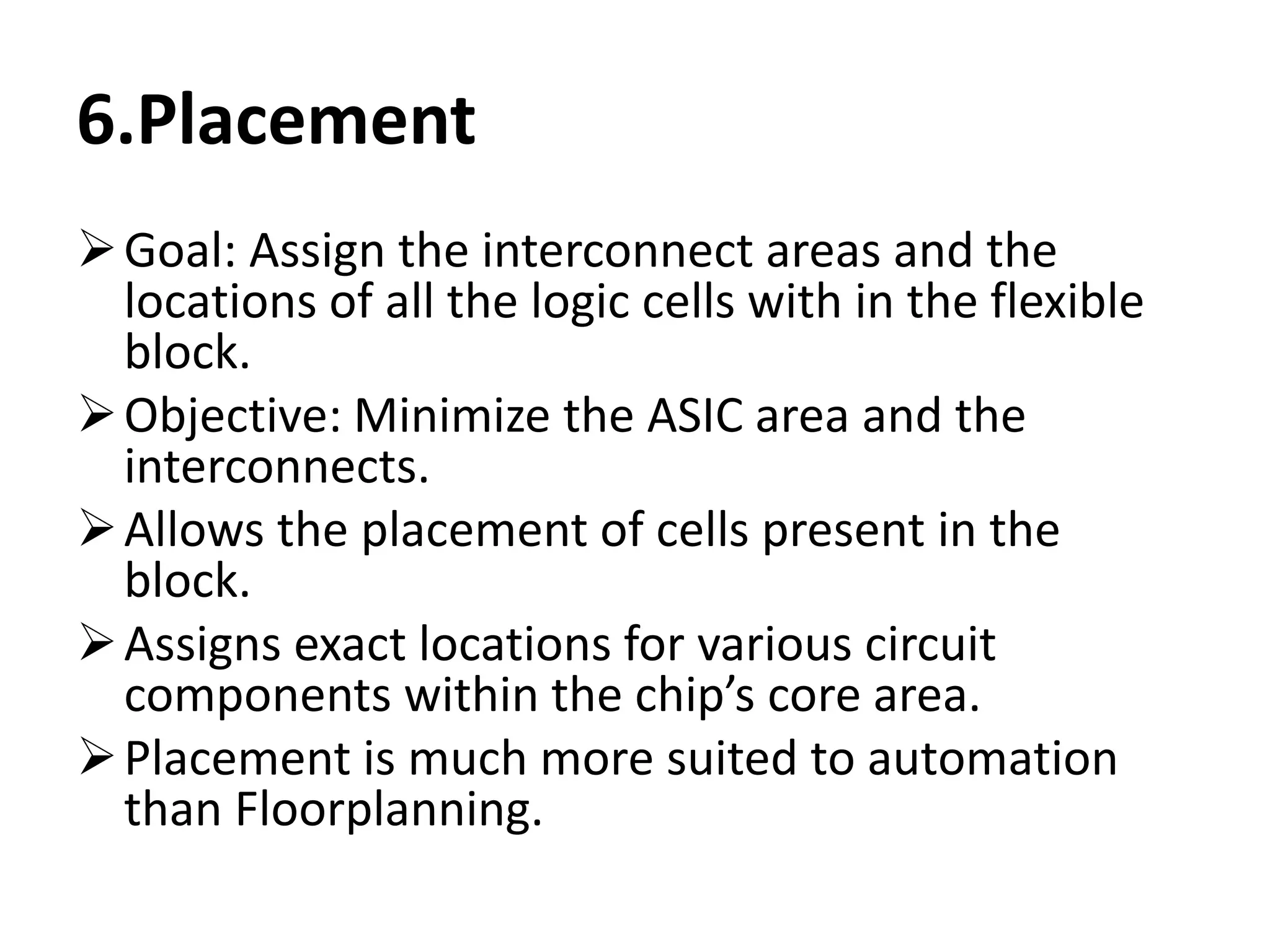 6.Placement
Goal: Assign the interconnect areas and the
locations of all the logic cells with in the flexible
block.
Objective: Minimize the ASIC area and the
interconnects.
Allows the placement of cells present in the
block.
Assigns exact locations for various circuit
components within the chip’s core area.
Placement is much more suited to automation
than Floorplanning.
 