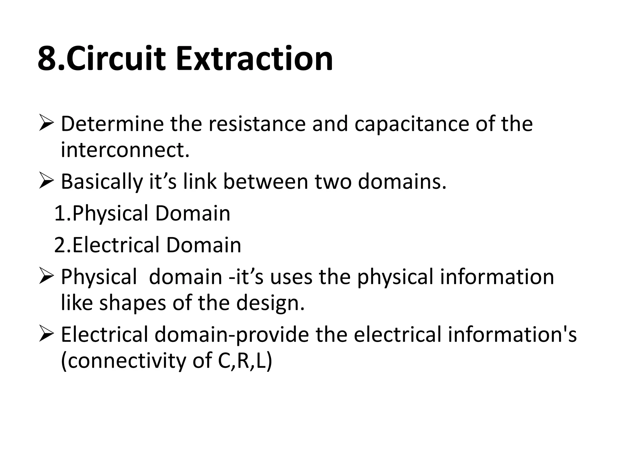 8.Circuit Extraction
 Determine the resistance and capacitance of the
interconnect.
 Basically it’s link between two domains.
1.Physical Domain
2.Electrical Domain
 Physical domain -it’s uses the physical information
like shapes of the design.
 Electrical domain-provide the electrical information's
(connectivity of C,R,L)
 
