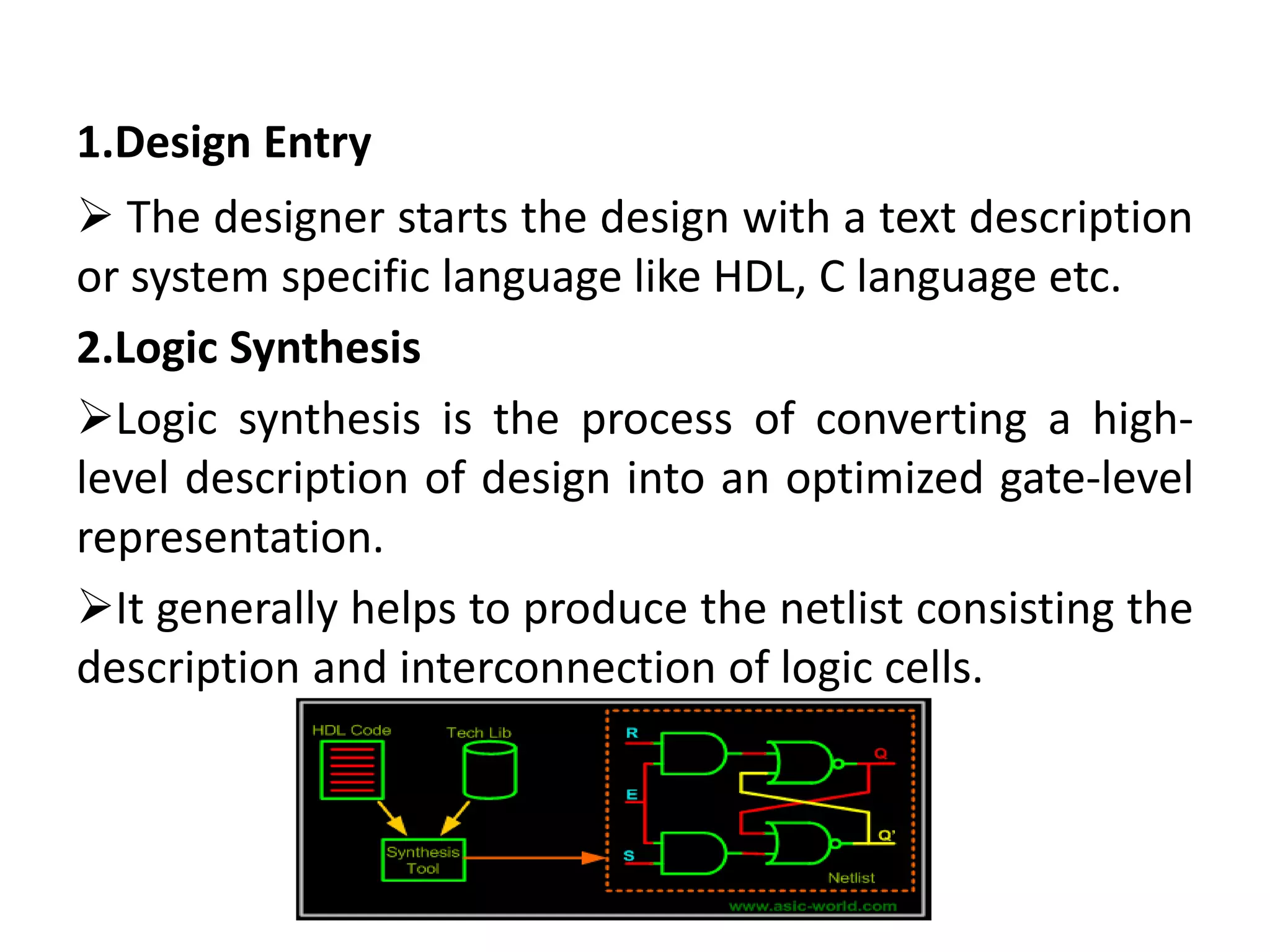 1.Design Entry
 The designer starts the design with a text description
or system specific language like HDL, C language etc.
2.Logic Synthesis
Logic synthesis is the process of converting a high-
level description of design into an optimized gate-level
representation.
It generally helps to produce the netlist consisting the
description and interconnection of logic cells.
 
