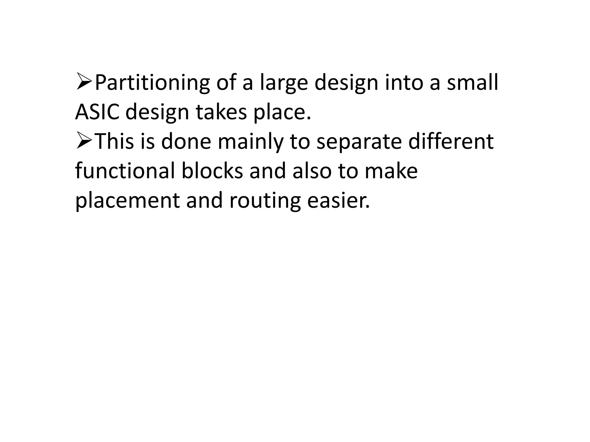 Partitioning of a large design into a small
ASIC design takes place.
This is done mainly to separate different
functional blocks and also to make
placement and routing easier.
 