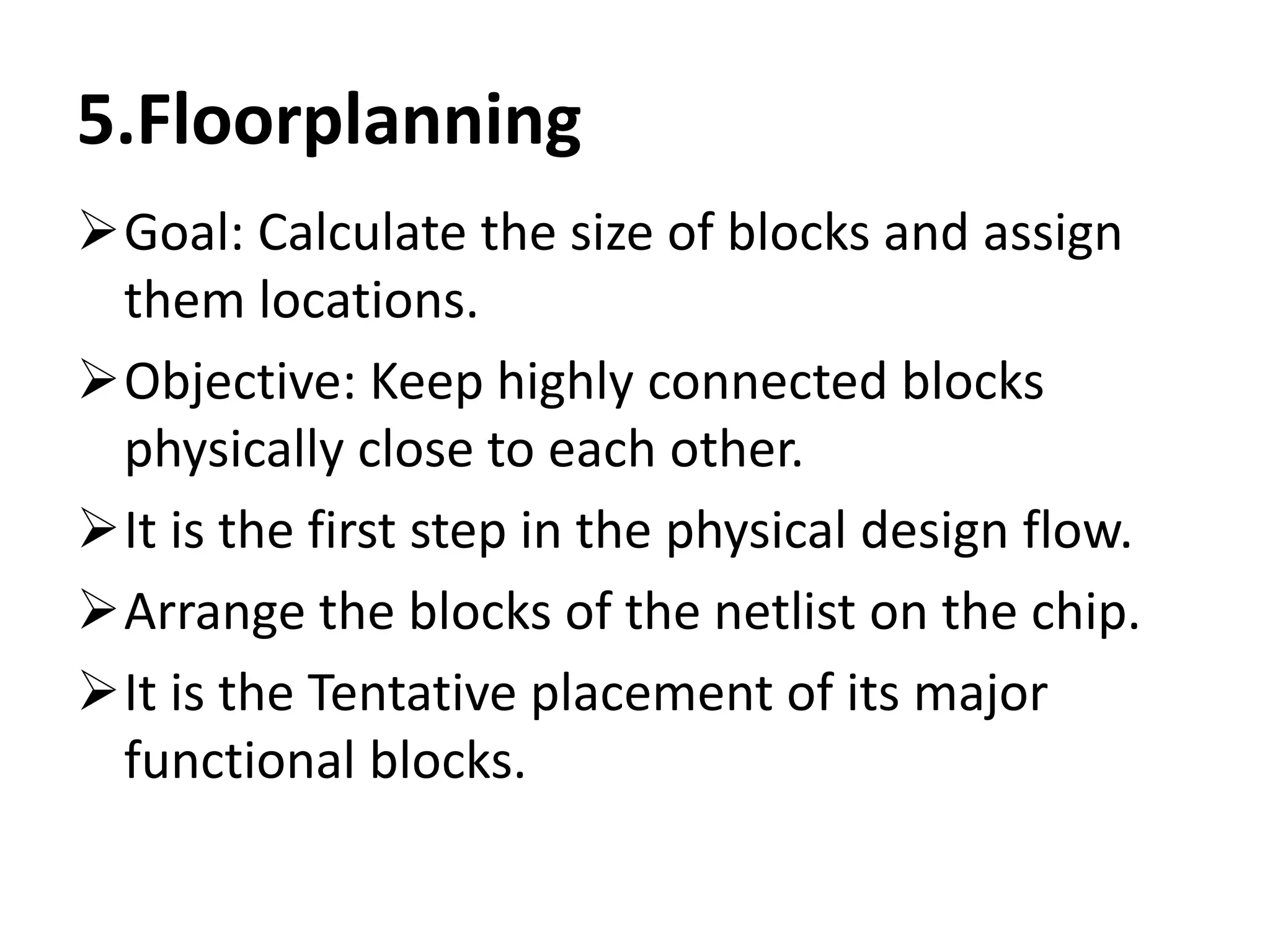 5.Floorplanning
Goal: Calculate the size of blocks and assign
them locations.
Objective: Keep highly connected blocks
physically close to each other.
It is the first step in the physical design flow.
Arrange the blocks of the netlist on the chip.
It is the Tentative placement of its major
functional blocks.
 