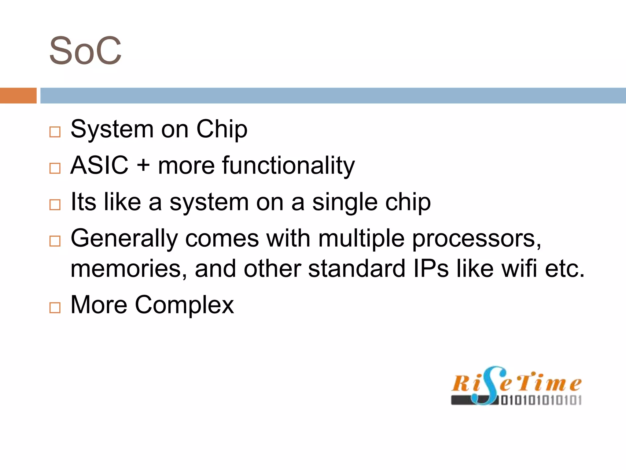 SoC
 System on Chip
 ASIC + more functionality
 Its like a system on a single chip
 Generally comes with multiple processors,
memories, and other standard IPs like wifi etc.
 More Complex
 