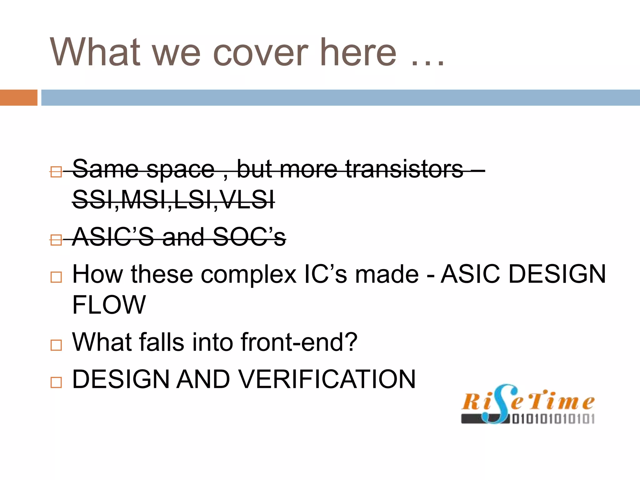 What we cover here …
 Same space , but more transistors –
SSI,MSI,LSI,VLSI
 ASIC’S and SOC’s
 How these complex IC’s made - ASIC DESIGN
FLOW
 What falls into front-end?
 DESIGN AND VERIFICATION
 