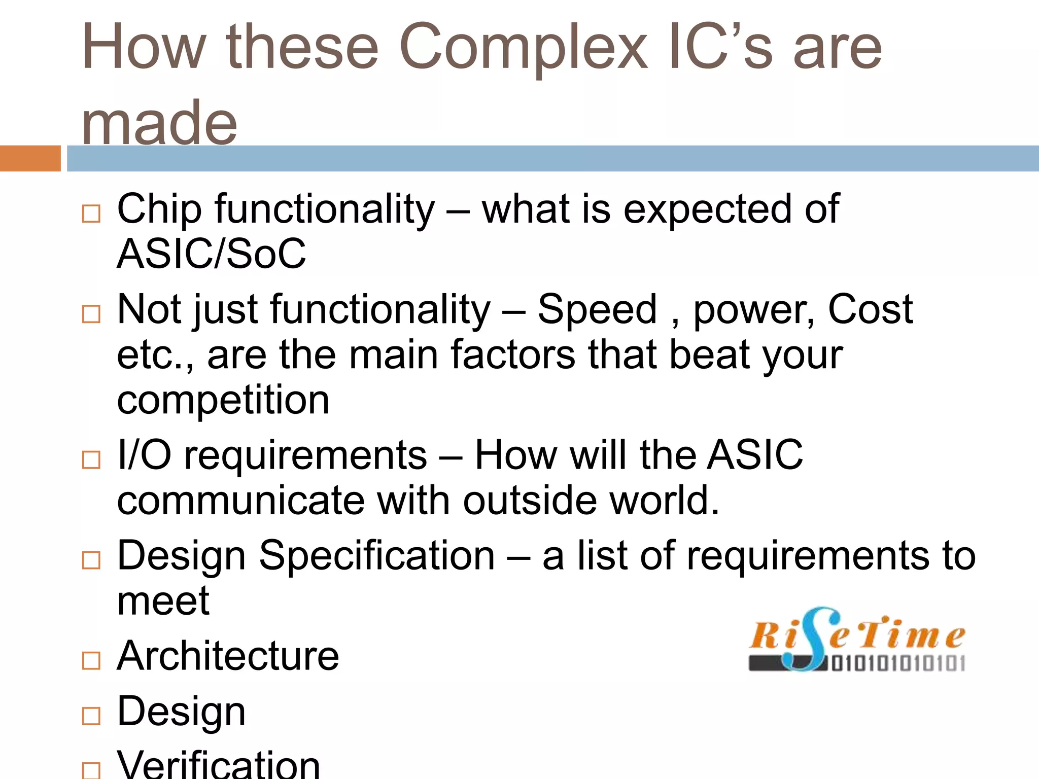 How these Complex IC’s are
made
 Chip functionality – what is expected of
ASIC/SoC
 Not just functionality – Speed , power, Cost
etc., are the main factors that beat your
competition
 I/O requirements – How will the ASIC
communicate with outside world.
 Design Specification – a list of requirements to
meet
 Architecture
 Design
 