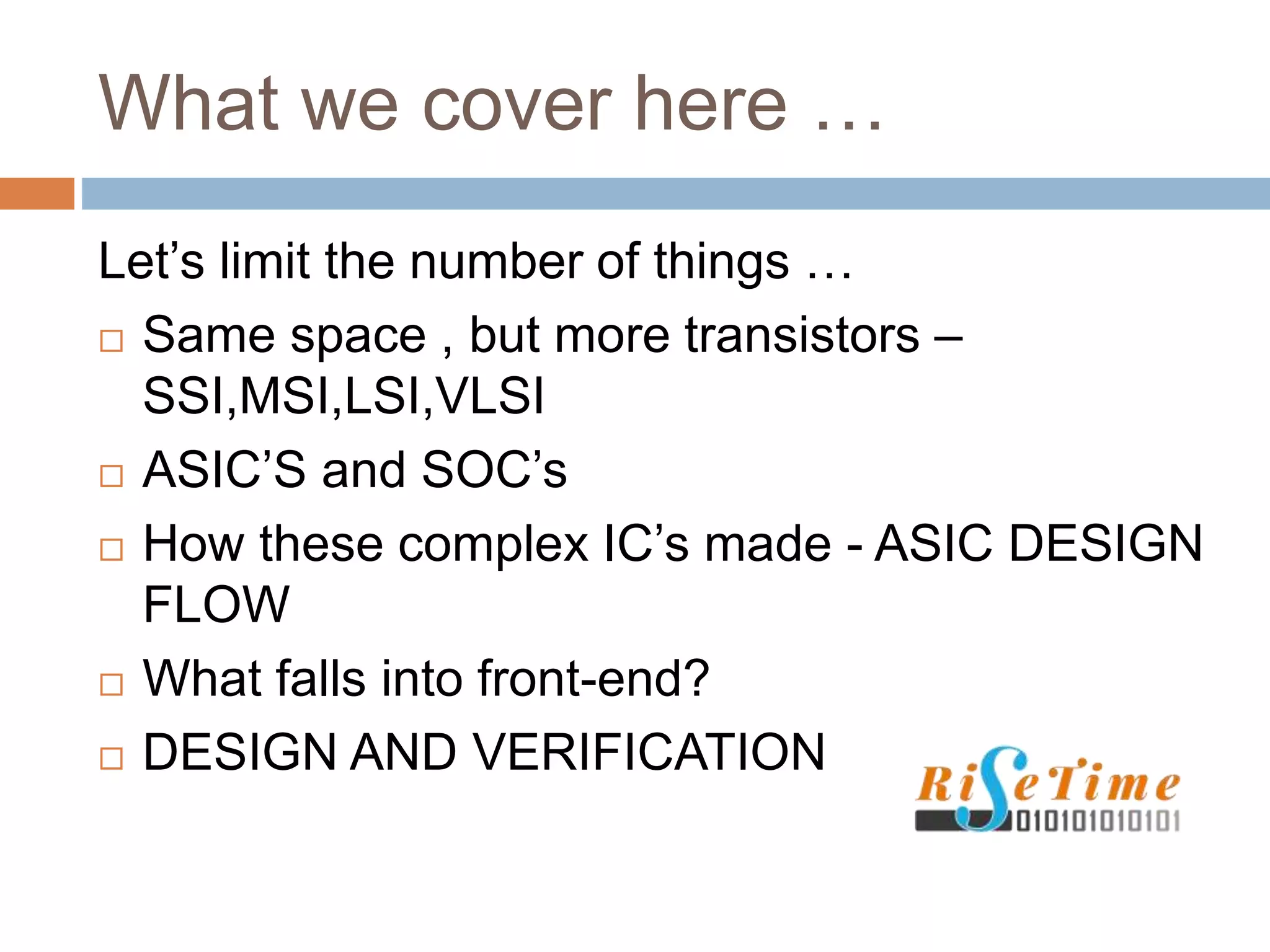 What we cover here …
Let’s limit the number of things …
 Same space , but more transistors –
SSI,MSI,LSI,VLSI
 ASIC’S and SOC’s
 How these complex IC’s made - ASIC DESIGN
FLOW
 What falls into front-end?
 DESIGN AND VERIFICATION
 