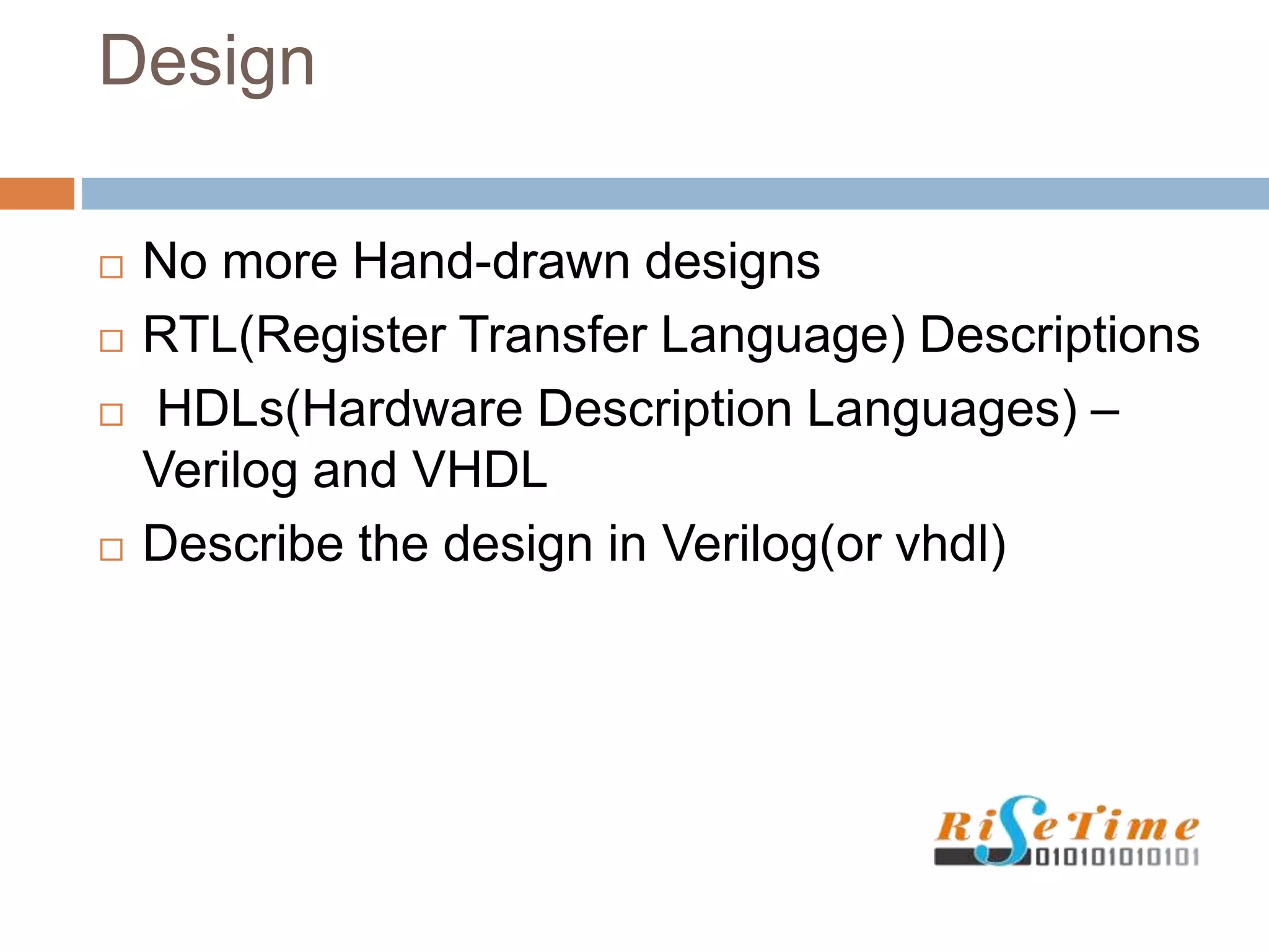 Design
 No more Hand-drawn designs
 RTL(Register Transfer Language) Descriptions
 HDLs(Hardware Description Languages) –
Verilog and VHDL
 Describe the design in Verilog(or vhdl)
 