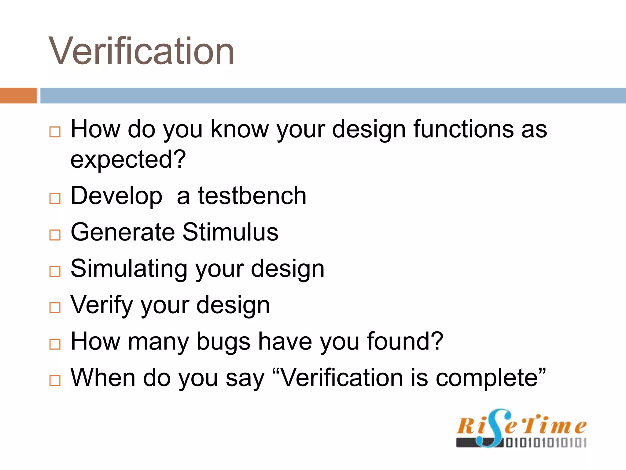 Verification
 How do you know your design functions as
expected?
 Develop a testbench
 Generate Stimulus
 Simulating your design
 Verify your design
 How many bugs have you found?
 When do you say “Verification is complete”
 