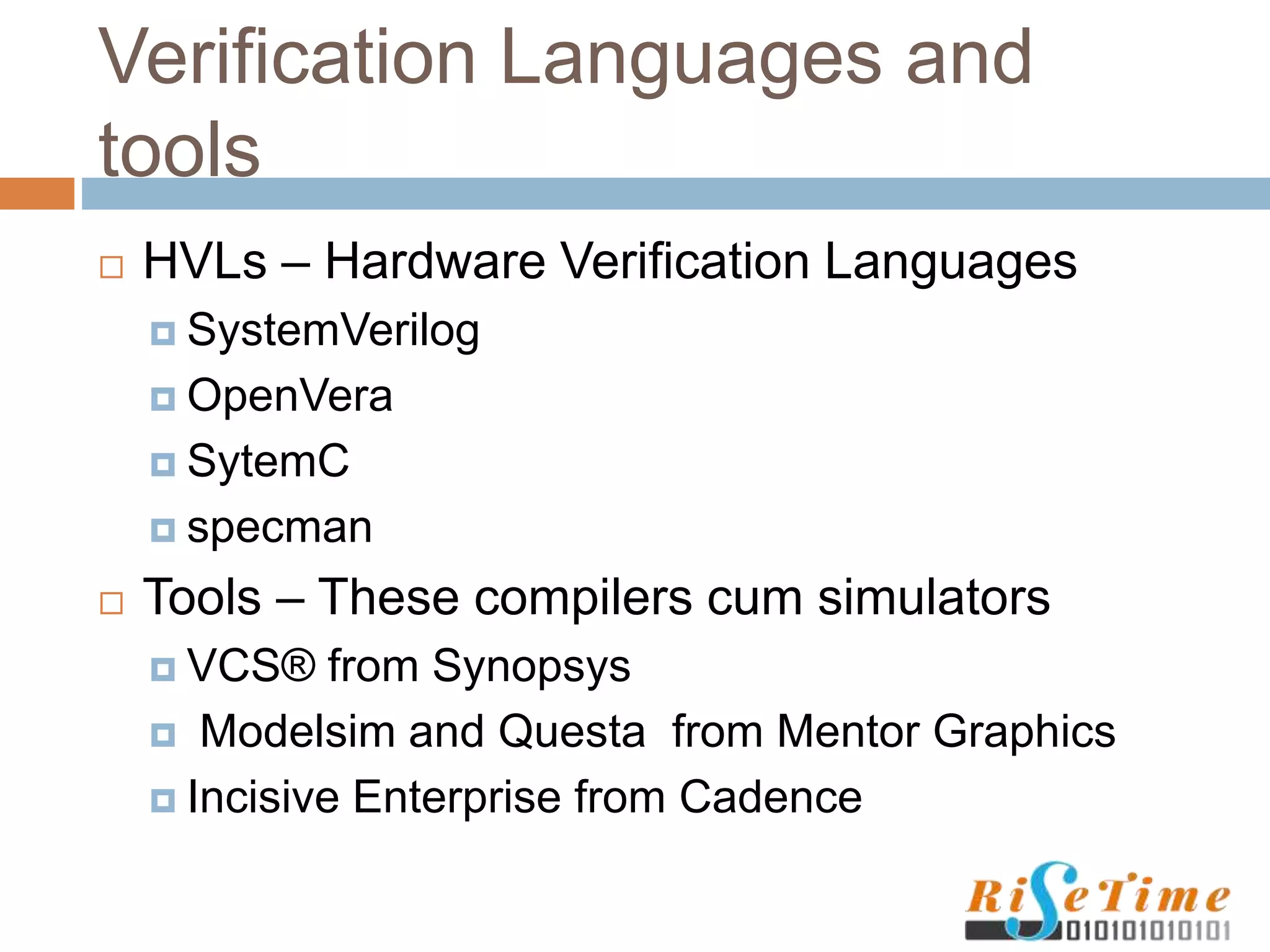 Verification Languages and
tools
 HVLs – Hardware Verification Languages
 SystemVerilog
 OpenVera
 SytemC
 specman
 Tools – These compilers cum simulators
 VCS® from Synopsys
 Modelsim and Questa from Mentor Graphics
 Incisive Enterprise from Cadence
 