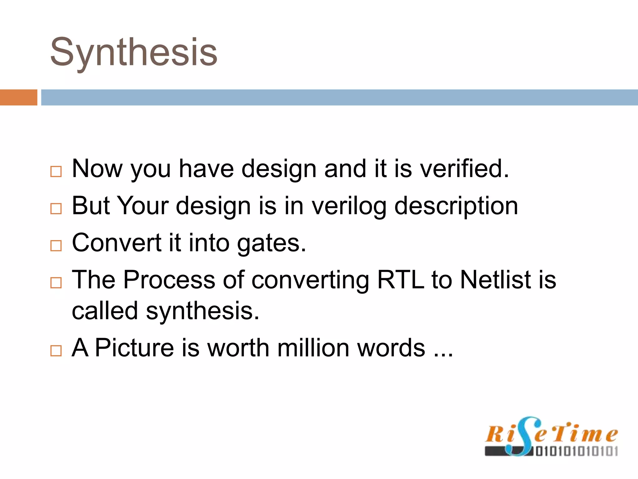 Synthesis
 Now you have design and it is verified.
 But Your design is in verilog description
 Convert it into gates.
 The Process of converting RTL to Netlist is
called synthesis.
 A Picture is worth million words ...
 