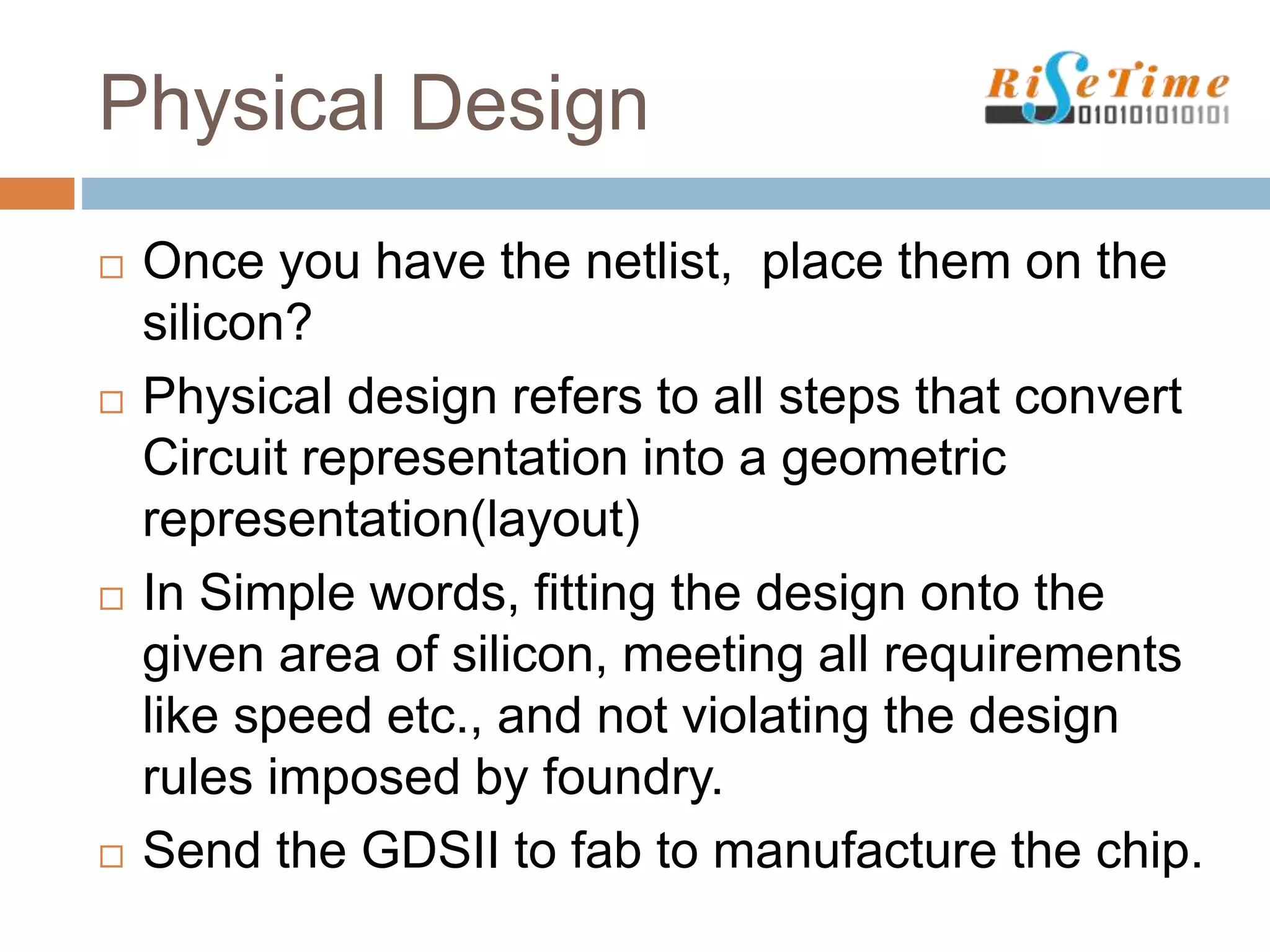 Physical Design
 Once you have the netlist, place them on the
silicon?
 Physical design refers to all steps that convert
Circuit representation into a geometric
representation(layout)
 In Simple words, fitting the design onto the
given area of silicon, meeting all requirements
like speed etc., and not violating the design
rules imposed by foundry.
 Send the GDSII to fab to manufacture the chip.
 