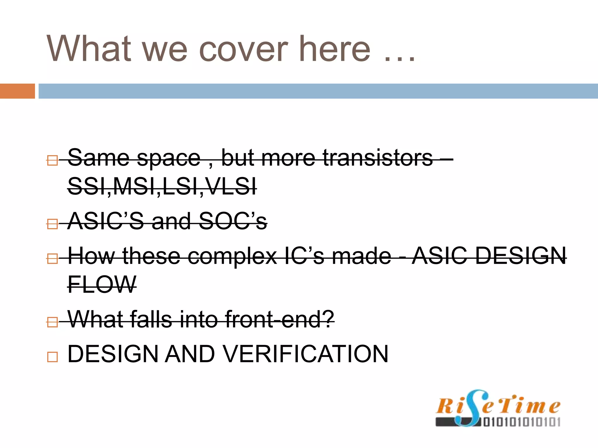 What we cover here …
 Same space , but more transistors –
SSI,MSI,LSI,VLSI
 ASIC’S and SOC’s
 How these complex IC’s made - ASIC DESIGN
FLOW
 What falls into front-end?
 DESIGN AND VERIFICATION
 