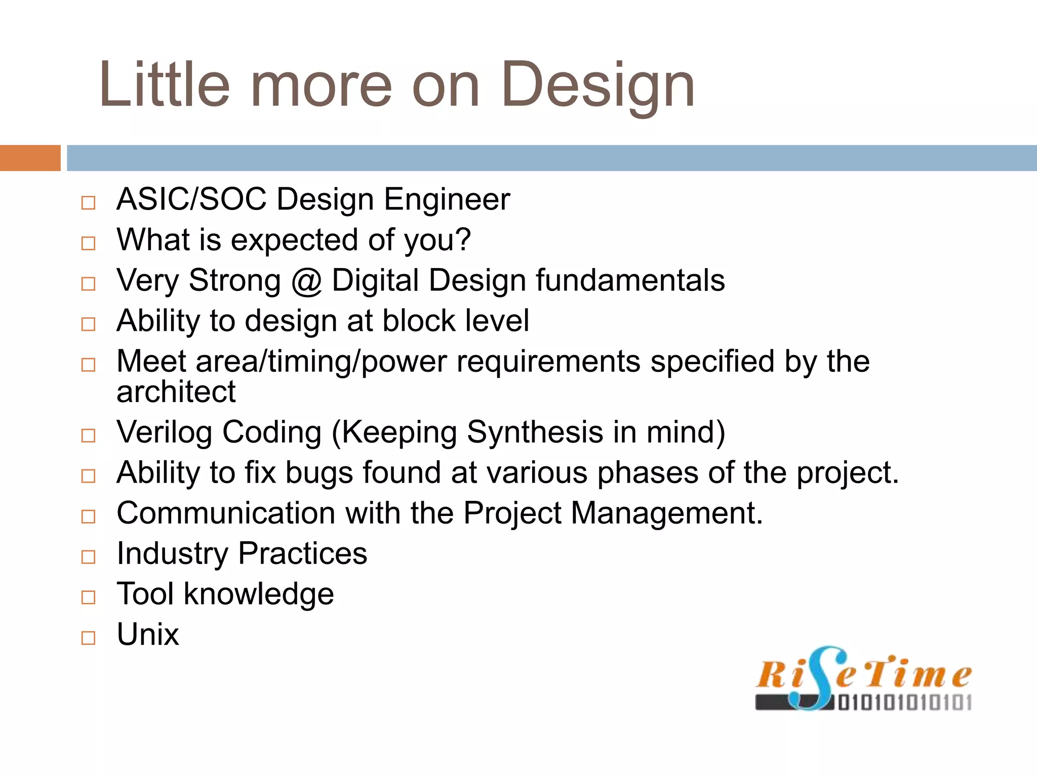 Little more on Design
 ASIC/SOC Design Engineer
 What is expected of you?
 Very Strong @ Digital Design fundamentals
 Ability to design at block level
 Meet area/timing/power requirements specified by the
architect
 Verilog Coding (Keeping Synthesis in mind)
 Ability to fix bugs found at various phases of the project.
 Communication with the Project Management.
 Industry Practices
 Tool knowledge
 Unix
 