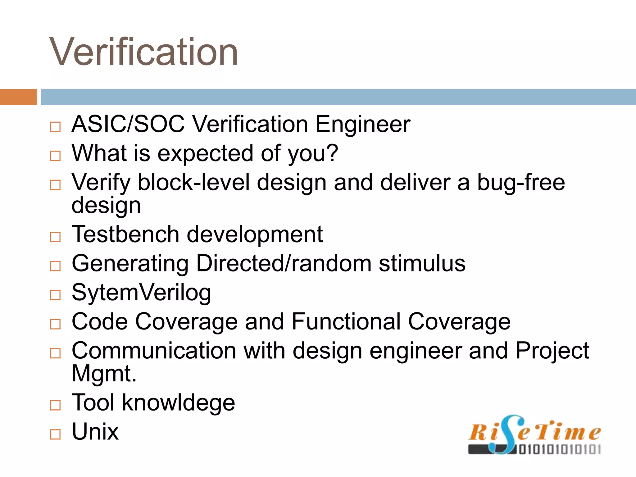 Verification
 ASIC/SOC Verification Engineer
 What is expected of you?
 Verify block-level design and deliver a bug-free
design
 Testbench development
 Generating Directed/random stimulus
 SytemVerilog
 Code Coverage and Functional Coverage
 Communication with design engineer and Project
Mgmt.
 Tool knowldege
 Unix
 