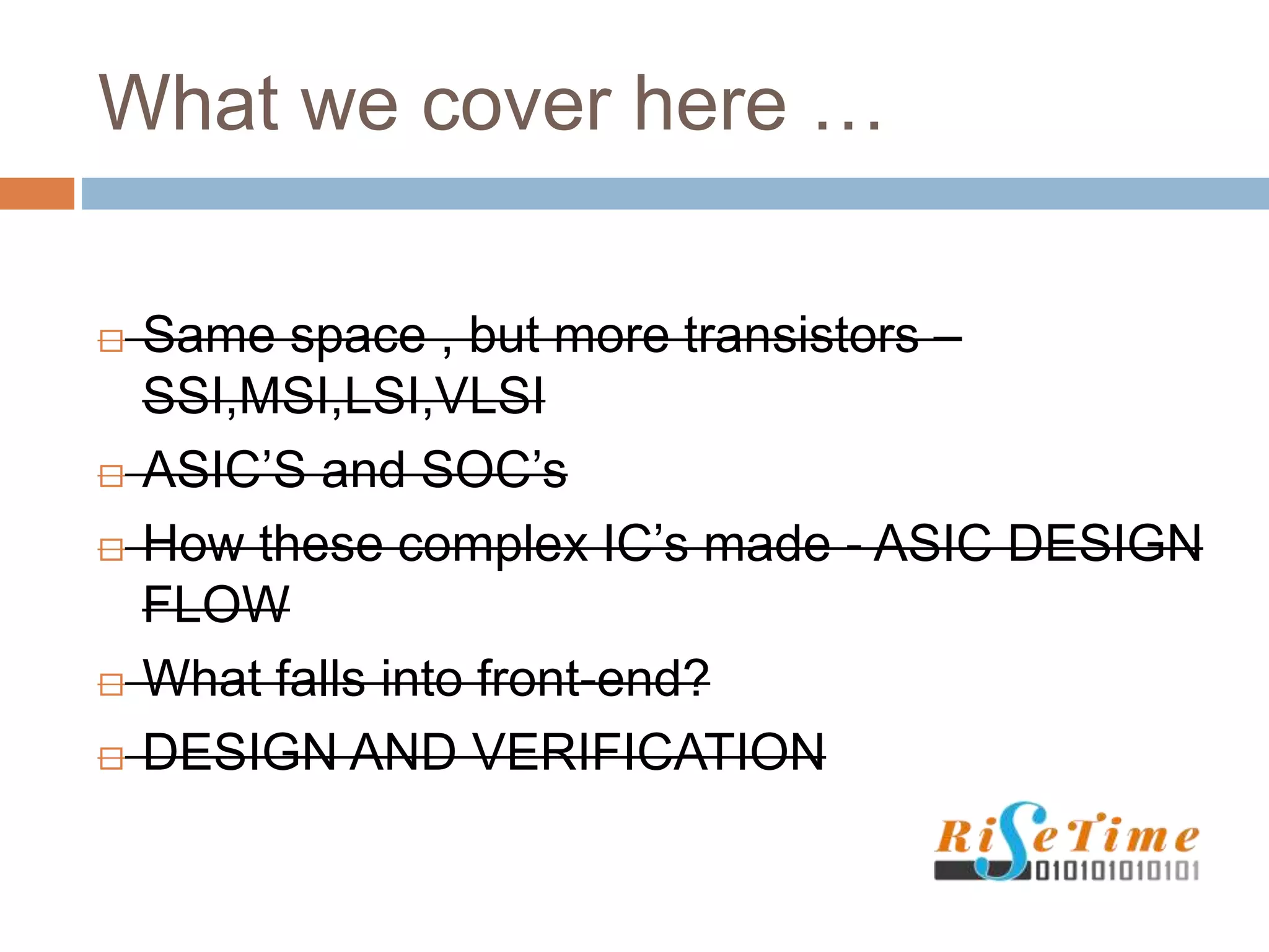What we cover here …
 Same space , but more transistors –
SSI,MSI,LSI,VLSI
 ASIC’S and SOC’s
 How these complex IC’s made - ASIC DESIGN
FLOW
 What falls into front-end?
 DESIGN AND VERIFICATION
 