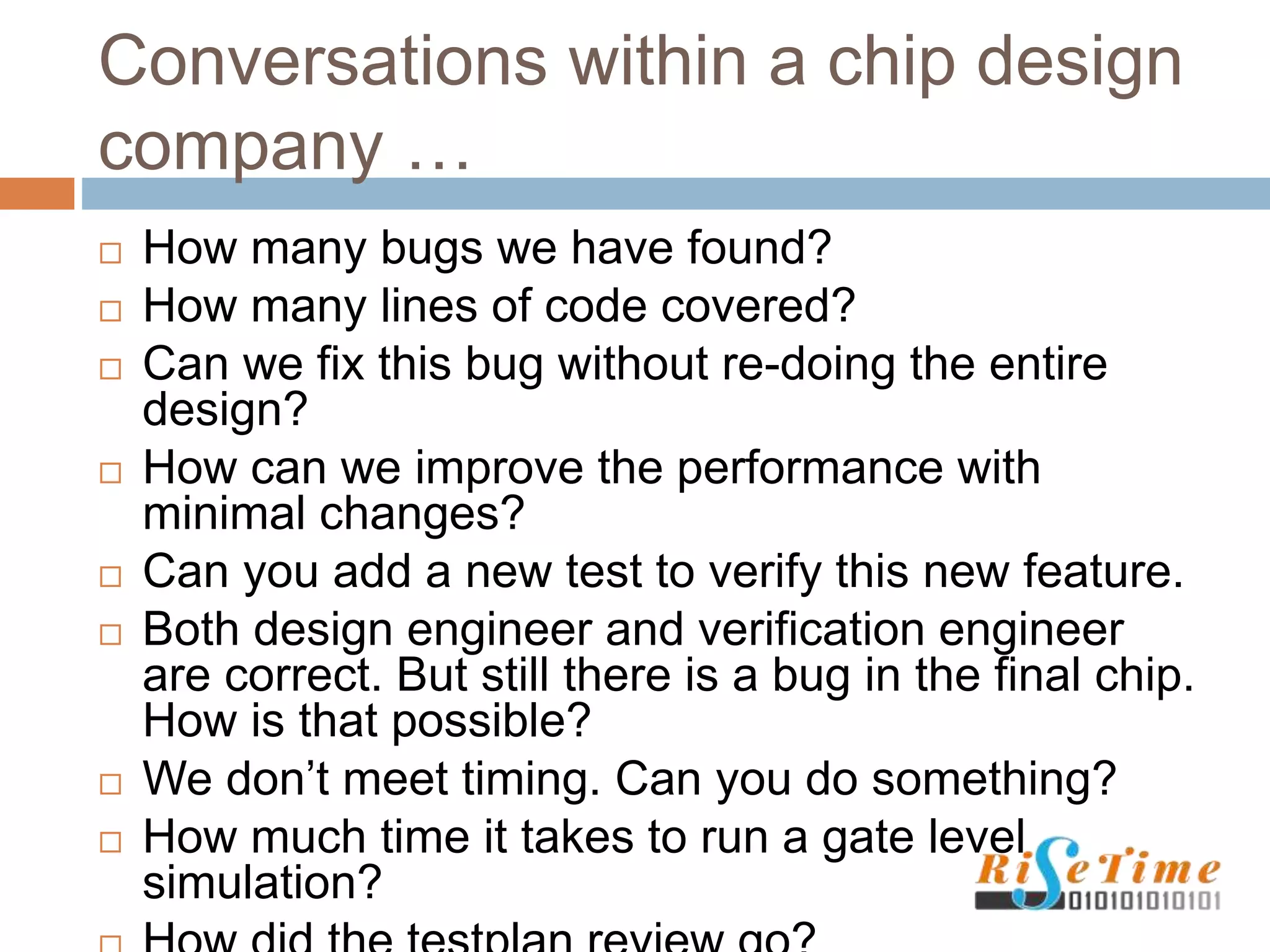 Conversations within a chip design
company …
 How many bugs we have found?
 How many lines of code covered?
 Can we fix this bug without re-doing the entire
design?
 How can we improve the performance with
minimal changes?
 Can you add a new test to verify this new feature.
 Both design engineer and verification engineer
are correct. But still there is a bug in the final chip.
How is that possible?
 We don’t meet timing. Can you do something?
 How much time it takes to run a gate level
simulation?
 