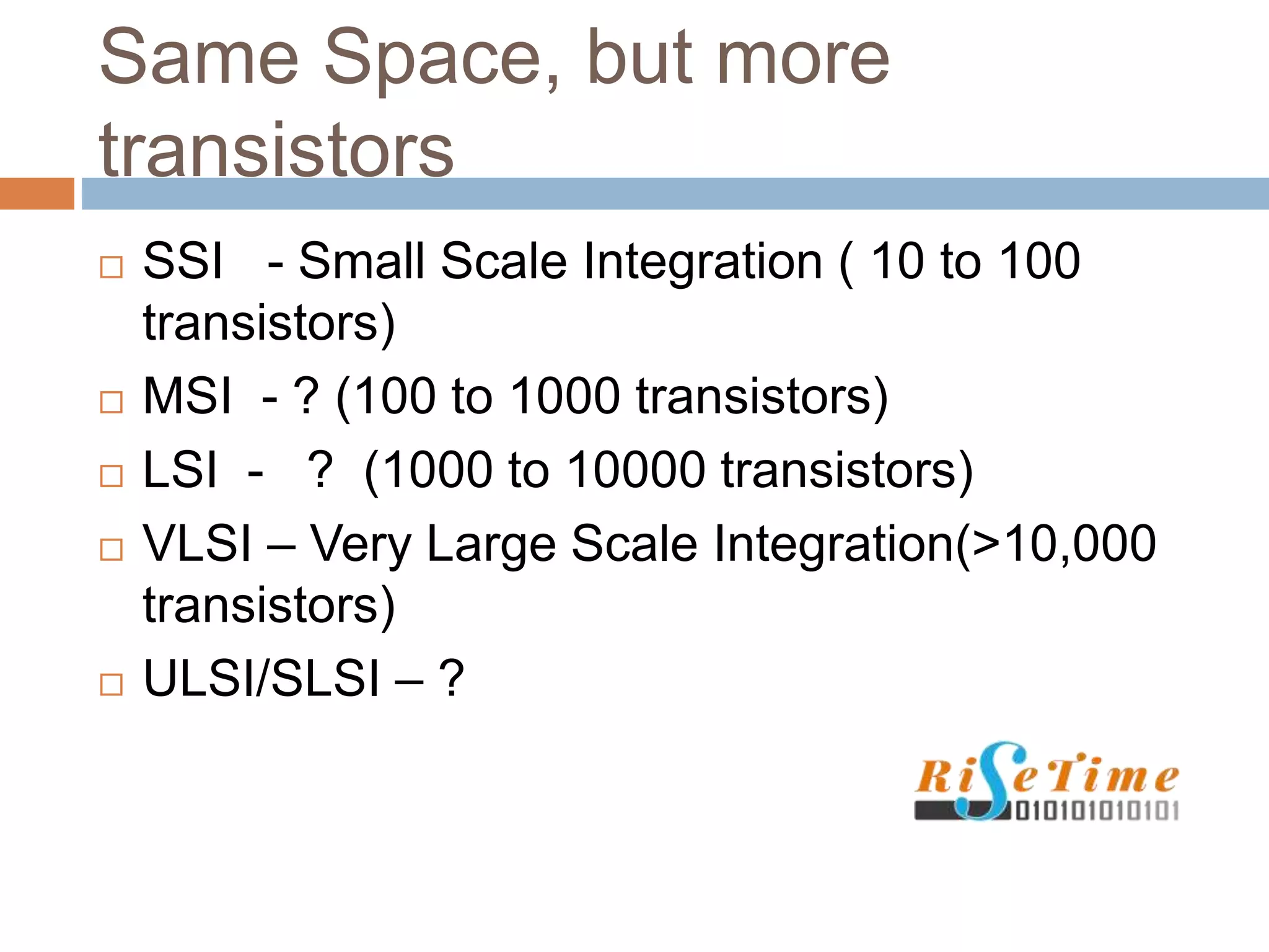 Same Space, but more
transistors
 SSI - Small Scale Integration ( 10 to 100
transistors)
 MSI - ? (100 to 1000 transistors)
 LSI - ? (1000 to 10000 transistors)
 VLSI – Very Large Scale Integration(>10,000
transistors)
 ULSI/SLSI – ?
 
