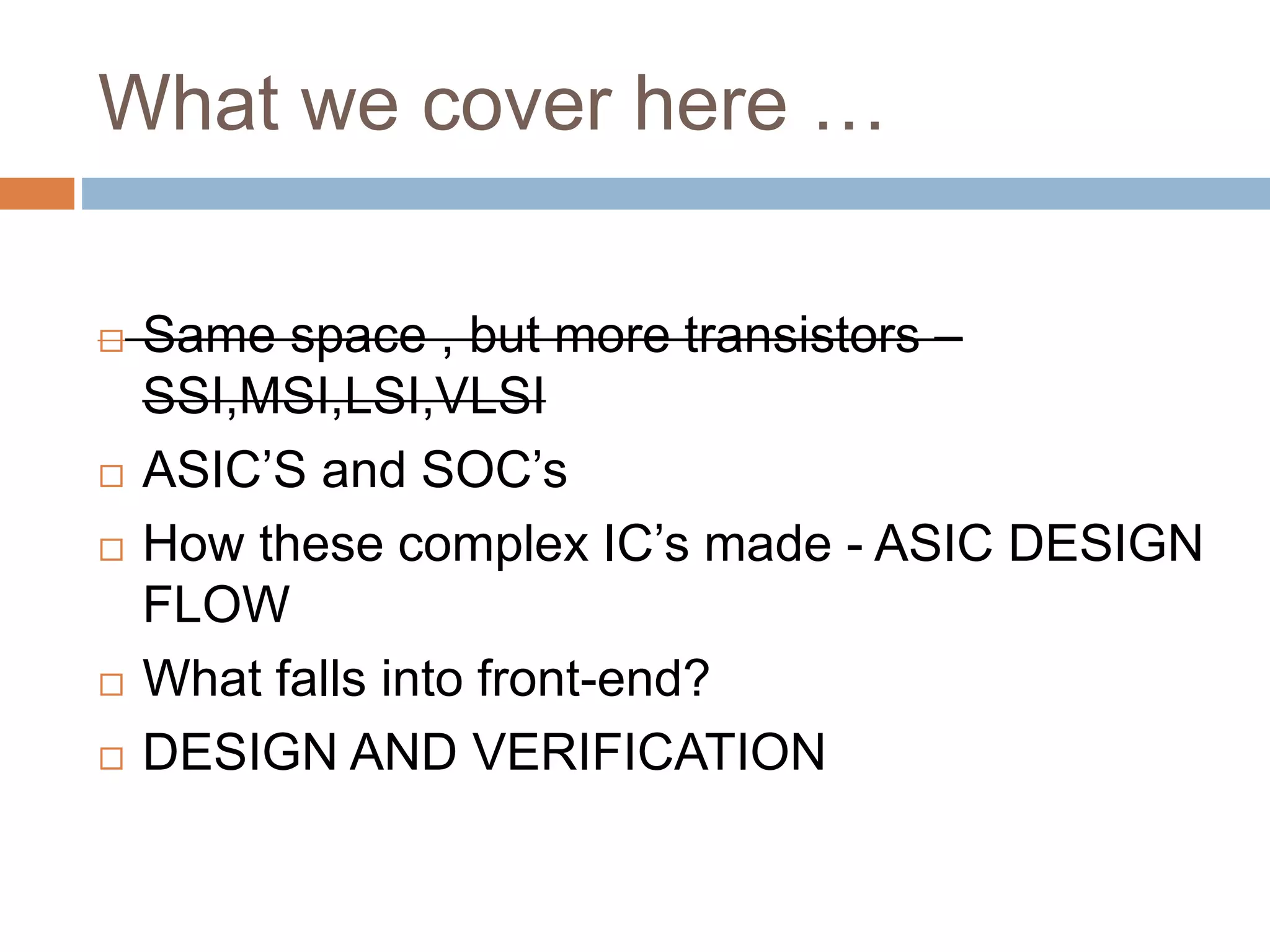 What we cover here …
 Same space , but more transistors –
SSI,MSI,LSI,VLSI
 ASIC’S and SOC’s
 How these complex IC’s made - ASIC DESIGN
FLOW
 What falls into front-end?
 DESIGN AND VERIFICATION
 